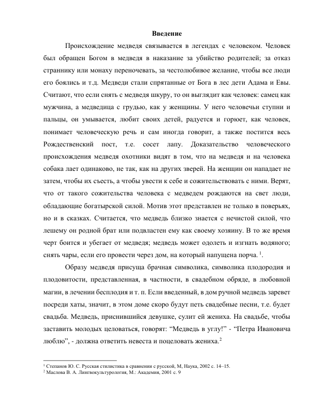 Введение  
Происхождение медведя связывается в легендах с человеком. Человек 
был обращен Богом в медведя в наказание за убийство родителей; за отказ 
страннику или монаху переночевать, за честолюбивое желание, чтобы все люди 
его боялись и т.д. Медведи стали спрятанные от Бога в лес дети Адама и Евы. 
Считают, что если снять с медведя шкуру, то он выглядит как человек: самец как 
мужчина, а медведица с грудью, как у женщины. У него человечьи ступни и 
пальцы, он умывается, любит своих детей, радуется и горюет, как человек, 
понимает человеческую речь и сам иногда говорит, а также постится весь 
Рождественский 
пост, 
т.е. 
сосет 
лапу. 
Доказательство 
человеческого 
происхождения медведя охотники видят в том, что на медведя и на человека 
собака лает одинаково, не так, как на других зверей. На женщин он нападает не 
затем, чтобы их съесть, а чтобы увести к себе и сожительствовать с ними. Верят, 
что от такого сожительства человека с медведем рождаются на свет люди, 
обладающие богатырской силой. Мотив этот представлен не только в поверьях, 
но и в сказках. Считается, что медведь близко знается с нечистой силой, что 
лешему он родной брат или подвластен ему как своему хозяину. В то же время 
черт боится и убегает от медведя; медведь может одолеть и изгнать водяного; 
снять чары, если его провести через дом, на который напущена порча. 1.  
Образу медведя присуща брачная символика, символика плодородия и 
плодовитости, представленная, в частности, в свадебном обряде, в любовной 
магии, в лечении бесплодия и т. п. Если введенный, в дом ручной медведь заревет 
посреди хаты, значит, в этом доме скоро будут петь свадебные песни, т.е. будет 
свадьба. Медведь, приснившийся девушке, сулит ей жениха. На свадьбе, чтобы 
заставить молодых целоваться, говорят: “Медведь в углу!” - “Петра Ивановича 
люблю”, - должна ответить невеста и поцеловать жениха.2 
                                                           
1 Степанов Ю. С. Русская стилистика в сравнении с русской, М, Наука, 2002 с. 14–15. 
2 Маслова В. А. Лингвокультурология, М.: Академия, 2001 с. 9 
