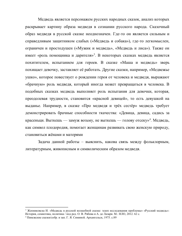 Медведь является персонажем русских народных сказок, анализ которых 
раскрывает картину образа медведя в сознании русского народа. Сказочный 
образ медведя в русской сказке неоднозначен. Где-то он является сильным и 
справедливым защитником слабых («Медведь и собака»), где-то легкомыслен, 
ограничен и простодушен («Мужик и медведь», «Медведь и лиса»). Также он 
имеет «роль помощника и дарителя»3. В некоторых сказках медведь является 
похитителем, испытанием для героев. В сказке «Маша и медведь» зверь 
похищает девочку, заставляет её работать. Другие сказки, например, «Медвежье 
ушко», которое повествует о рождении героя от человека и медведя, выражают 
«брачную» роль медведя, который иногда может превращаться в человека. В 
подобных сказках медведь выполняет роль испытания для девочки, которая, 
преодолевая трудности, становится «красной девицей», то есть девушкой на 
выданье. Например, в сказке «Про медведя и трёх сестёр» медведь требует 
демонстрировать брачные способности ткачества: «Девица, девица, садись за 
красеньци. Выткешь — замуж возьму, не выткешь — голову отсеку»4. Медведь, 
как символ плодородия, помогает женщинам развивать свою женскую природу, 
становиться жёнами и матерями 
Задача данной работы – выяснить, какова связь между фольклорным, 
литературным, живописным и символическим образом медведя. 
 
 
 
 
 
 
 
                                                           
3 Жепниковска И. «Медведь в русской волшебной сказке: эскиз исследования проблемы» «Русский медведь»: 
История, семиотика, политика / под ред. О. В. Рябова и А. де Лазари. М.: НЛО, 2012. 62 с. 
4 Пинежские сказки/собр. и зап. Г. Я. Симиной. Архангельск, 1975. с.89 
