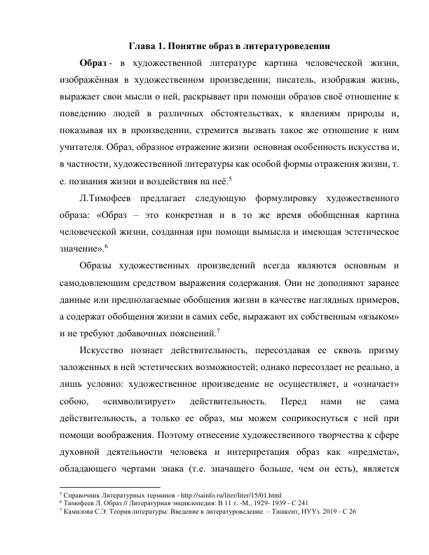 Глава 1. Понятие образ в литературоведении 
Образ - в художественной литературе картина человеческой жизни, 
изображённая в художественном произведении; писатель, изображая жизнь, 
выражает свои мысли о ней, раскрывает при помощи образов своё отношение к 
поведению людей в различных обстоятельствах, к явлениям природы и, 
показывая их в произведении, стремится вызвать такое же отношение к ним 
учитателя. Образ, образное отражение жизни  основная особенность искусства и, 
в частности, художественной литературы как особой формы отражения жизни, т. 
е. познания жизни и воздействия на неё.5 
Л.Тимофеев предлагает следующую формулировку художественного 
образа: «Образ – это конкретная и в то же время обобщенная картина 
человеческой жизни, созданная при помощи вымысла и имеющая эстетическое 
значение».6 
Образы художественных произведений всегда являются основным и 
самодовлеющим средством выражения содержания. Они не дополняют заранее 
данные или предполагаемые обобщения жизни в качестве наглядных примеров, 
а содержат обобщения жизни в самих себе, выражают их собственным «языком» 
и не требуют добавочных пояснений.7 
Искусство познает действительность, пересоздавая ее сквозь призму 
заложенных в ней эстетических возможностей; однако пересоздает не реально, а 
лишь условно: художественное произведение не осуществляет, а «означает» 
собою, 
«символизирует» 
действительность. 
Перед 
нами 
не 
сама 
действительность, а только ее образ, мы можем соприкоснуться с ней при 
помощи воображения. Поэтому отнесение художественного творчества к сфере 
духовной деятельности человека и интерпретация образ как «предмета», 
обладающего чертами знака (т.е. значащего больше, чем он есть), является 
                                                           
5 Справочник Литературных терминов - http://sainfo.ru/liter/liter/15/01.html 
6 Тимофеев Л. Образ // Литературная энциклопедия: В 11 т. -М., 1929- 1939 - С 241 
7 Камилова С.Э. Теория литературы: Введение в литературоведение. – Ташкент, НУУз. 2019 - С 26 
