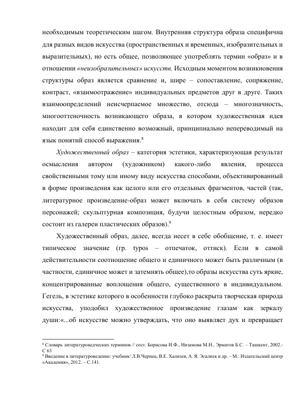 необходимым теоретическим шагом. Внутренняя структура образа специфична 
для разных видов искусства (пространственных и временных, изобразительных и 
выразительных), но есть общее, позволяющее употреблять термин «образ» и в 
отношении «неизобразительных» искусств. Исходным моментом возникновения 
структуры образ является сравнение и, шире – сопоставление, сопряжение, 
контраст, «взаимоотражение» индивидуальных предметов друг в друге. Таких 
взаимоопределений неисчерпаемое множество, отсюда – многозначность, 
многооттеночность возникающего образа, в котором художественная идея 
находит для себя единственно возможный, принципиально непереводимый на 
язык понятий способ выражения.8 
Художественный образ – категория эстетики, характеризующая результат 
осмысления 
автором 
(художником) 
какого-либо 
явления, 
процесса 
свойственными тому или иному виду искусства способами, объективированный 
в форме произведения как целого или его отдельных фрагментов, частей (так, 
литературное произведение-образ может включать в себя систему образов 
персонажей; скульптурная композиция, будучи целостным образом, нередко 
состоит из галереи пластических образов).9 
Художественный образ, далее, всегда несет в себе обобщение, т. е. имеет 
типическое значение (гр. typos – отпечаток, оттиск). Если в самой 
действительности соотношение общего и единичного может быть различным (в 
частности, единичное может и затемнять общее),то образы искусства суть яркие, 
концентрированные воплощения общего, существенного в индивидуальном. 
Гегель, в эстетике которого в особенности глубоко раскрыта творческая природа 
искусства, уподобил художественное произведение глазам как зеркалу 
души:«...об искусстве можно утверждать, что оно выявляет дух и превращает 
                                                           
8 Словарь литературоведческих терминов // сост. Борисова И.Ф., Низамова М.Н., Эрматов Б.С. – Ташкент, 2002.-
С 63 
9 Введение в литературоведение: учебник/ Л.В.Чернец, В.Е. Хализев, А. Я. Эсалнек и др. – М.: Издательский центр 
«Академия», 2012. – С.141. 
