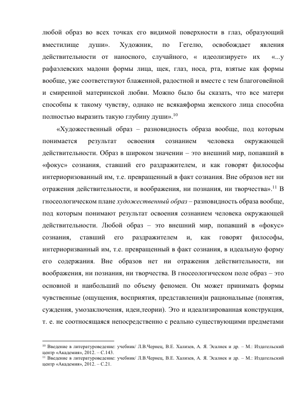 любой образ во всех точках его видимой поверхности в глаз, образующий 
вместилище 
души». 
Художник, 
по 
Гегелю, 
освобождает 
явления 
действительности от наносного, случайного, « идеолизирует» их  «...у 
рафаэлевских мадонн формы лица, щек, глаз, носа, рта, взятые как формы 
вообще, уже соответствуют блаженной, радостной и вместе с тем благоговейной 
и смиренной материнской любви. Можно было бы сказать, что все матери 
способны к такому чувству, однако не всякаяформа женского лица способна 
полностью выразить такую глубину души».10 
«Художественный образ – разновидность образа вообще, под которым 
понимается 
результат 
освоения 
сознанием 
человека 
окружающей 
действительности. Образ в широком значении – это внешний мир, попавший в 
«фокус» сознания, ставший его раздражителем, и как говорят философы 
интериоризованный им, т.е. превращенный в факт сознания. Вне образов нет ни 
отражения действительности, и воображения, ни познания, ни творчества».11 В 
гносеологическом плане художественный образ – разновидность образа вообще, 
под которым понимают результат освоения сознанием человека окружающей 
действительности. Любой образ – это внешний мир, попавший в «фокус» 
сознания, 
ставший 
его 
раздражителем 
и, 
как 
говорят 
философы, 
интериоризванный им, т.е. превращенный в факт сознания, в идеальную форму 
его содержания. Вне образов нет ни отражения действительности, ни 
воображения, ни познания, ни творчества. В гносеологическом поле образ – это 
основной и наибольший по объему феномен. Он может принимать формы 
чувственные (ощущения, восприятия, представления)и рациональные (понятия, 
суждения, умозаключения, идеи,теории). Это и идеализированная конструкция, 
т. е. не соотносящаяся непосредственно с реально существующими предметами 
                                                           
10 Введение в литературоведение: учебник/ Л.В.Чернец, В.Е. Хализев, А. Я. Эсалнек и др. – М.: Издательский 
центр «Академия», 2012. – С.143. 
11 Введение в литературоведение: учебник/ Л.В.Чернец, В.Е. Хализев, А. Я. Эсалнек и др. – М.: Издательский 
центр «Академия», 2012. – С.21. 
