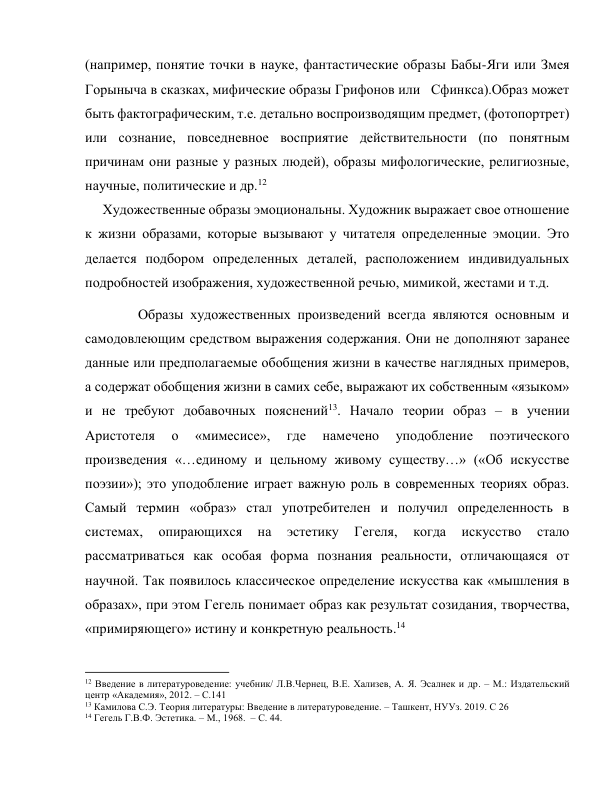 (например, понятие точки в науке, фантастические образы Бабы-Яги или Змея 
Горыныча в сказках, мифические образы Грифонов или   Сфинкса).Образ может 
быть фактографическим, т.е. детально воспроизводящим предмет, (фотопортрет) 
или сознание, повседневное восприятие действительности (по понятным 
причинам они разные у разных людей), образы мифологические, религиозные, 
научные, политические и др.12 
     Художественные образы эмоциональны. Художник выражает свое отношение 
к жизни образами, которые вызывают у читателя определенные эмоции. Это 
делается подбором определенных деталей, расположением индивидуальных 
подробностей изображения, художественной речью, мимикой, жестами и т.д.  
     Образы художественных произведений всегда являются основным и 
самодовлеющим средством выражения содержания. Они не дополняют заранее 
данные или предполагаемые обобщения жизни в качестве наглядных примеров, 
а содержат обобщения жизни в самих себе, выражают их собственным «языком» 
и не требуют добавочных пояснений13. Начало теории образ – в учении 
Аристотеля 
о 
«мимесисе», 
где 
намечено 
уподобление 
поэтического 
произведения «…единому и цельному живому существу…» («Об искусстве 
поэзии»); это уподобление играет важную роль в современных теориях образ. 
Самый термин «образ» стал употребителен и получил определенность в 
системах, 
опирающихся 
на 
эстетику 
Гегеля, 
когда 
искусство 
стало 
рассматриваться как особая форма познания реальности, отличающаяся от 
научной. Так появилось классическое определение искусства как «мышления в 
образах», при этом Гегель понимает образ как результат созидания, творчества, 
«примиряющего» истину и конкретную реальность.14  
                                                           
12 Введение в литературоведение: учебник/ Л.В.Чернец, В.Е. Хализев, А. Я. Эсалнек и др. – М.: Издательский 
центр «Академия», 2012. – С.141 
13 Камилова С.Э. Теория литературы: Введение в литературоведение. – Ташкент, НУУз. 2019. С 26 
14 Гегель Г.В.Ф. Эстетика. – М., 1968.  – С. 44. 
 
