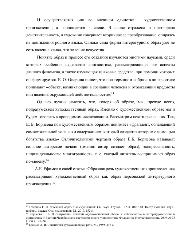 И осуществляется оно во внешнем единстве – художественном 
произведении, а воплощается в слове. В слове отражена и претворена 
действительность, и художник совершает вторичное ее преобразование, опираясь 
на достижения родного языка. Однако сама форма литературного образ уже не 
есть явление языка, это явление искусства.  
Понятие образ и процесс его создания изучаются многими науками, среди 
которых особенно выделяется лингвистика, рассматривающая все аспекты 
данного феномена, а также изучающая языковые средства, при помощи которых 
он формируется. Е. О. Опарина пишет, что под термином «образ» в лингвистике 
понимают «объект, возникающий в сознании человека и отражающий предметы 
или явления окружающей действительности».15  
Однако нужно заметить, что, говоря об образе, мы, прежде всего, 
подразумеваем художественный образ. Именно о художественном образе мы и 
будем говорить в проводимом исследовании. Рассмотрим некоторые из них. Так, 
Е. Б. Борисова под художественным образом понимает «фрагмент, обладающий 
самостоятельной жизнью и содержанием, который создается автором с помощью 
богатства языка» Отличительными чертами образа Е.Б. Борисова называет: 
сильное авторское начало (именно автор создает образ); экспрессивность; 
индивидуальность; многогранность, т. е. каждый читатель воспринимает образ 
по-своему.16 
А.Е. Ефимов в своей статье «Образная речь художественного произведения» 
рассматривает художественный образ как образ персонажей литературного 
произведения.17 
                                                           
15 Опарина Е. О. Языковой образ в коммуникации: Сб. науч. Трудов / РАН. ИНИОН. Центр гуманит. науч.-
информ. исслед. Отд. языкознания. М., 2017. 152 с. 
16 Борисова Е. Б. О содержании понятий «художественный образ» и «образность» в литературоведении и 
лингвистике // Вестник Челябинского государственного университета. Филология. Искусствоведение. 2009. № 35 
(173). С. 20–26. 
17 Ефимов А. И. Стилистика художественной речи. М., 1959. 448 с. 
