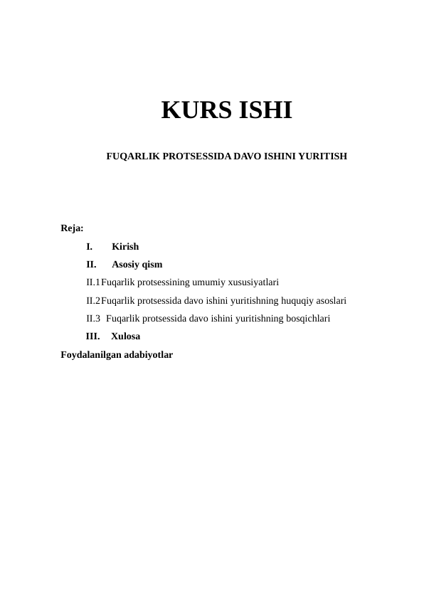 KURS ISHI
FUQARLIK PROTSESSIDA DAVO ISHINI YURITISH
Reja:
I.
Kirish 
II.
Asosiy qism
II.1Fuqarlik protsessining umumiy xususiyatlari
II.2Fuqarlik protsessida davo ishini yuritishning huquqiy asoslari
II.3  Fuqarlik protsessida davo ishini yuritishning bosqichlari
III.
Xulosa 
Foydalanilgan adabiyotlar 

