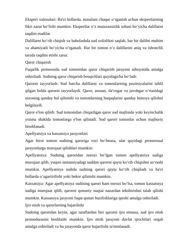 Ekspert xulosalari: Ba'zi hollarda, masalani chuqur o‘rganish uchun ekspertlarning
fikri zarur bo‘lishi mumkin. Ekspertlar o‘z mutaxassislik sohasi bo‘yicha dalillarni
taqdim etadilar.
Dalillarni ko‘rib chiqish va baholashda sud xolislikni saqlab, har bir dalilni muhim
va ahamiyatli bo‘yicha o‘rganadi. Har bir tomon o‘z dalillarini aniq va ishonchli
tarzda taqdim etishi zarur.
Qaror chiqarish
Fuqarlik protsessida sud tomonidan qaror chiqarish jarayoni nihoyatida amalga
oshiriladi. Sudning qaror chiqarish bosqichlari quyidagicha bo‘ladi:
Qarorni tayyorlash: Sud barcha dalillarni va tomonlarning pozitsiyalarini tahlil
qilgan holda qarorni tayyorlaydi. Qaror, asosan, da'vogar va javobgar o‘rtasidagi
nizoning qanday hal qilinishi va tomonlarning huquqlarini qanday himoya qilishni
belgilaydi.
Qaror e'lon qilish: Sud tomonidan chiqarilgan qaror sud majlisida yoki keyinchalik
yozma shaklda tomonlarga e'lon qilinadi. Sud qarori tomonlar uchun majburiy
hisoblanadi.
Apellyatsiya va kassatsiya jarayonlari
Agar  biror  tomon  sudning  qaroriga  rozi  bo‘lmasa,  ular  quyidagi  protsessual
jarayonlarga murojaat qilishlari mumkin:
Apellyatsiya:  Sudning  qaroridan  norozi  bo‘lgan  tomon  apellyatsiya  sudiga
murojaat qilib, yuqori instansiyadagi suddan qarorni qayta ko‘rib chiqishni so‘rashi
mumkin.  Apellyatsiya  sudida  sudning  qarori  qayta  ko‘rib  chiqiladi  va  ba'zi
hollarda o‘zgartirilishi yoki bekor qilinishi mumkin.
Kassatsiya: Agar apellyatsiya sudining qarori ham norozi bo‘lsa, tomon kassatsiya
sudiga murojaat qilib, qarorni qonuniy nuqtai nazardan tekshirishni talab qilishi
mumkin. Kassatsiya jarayoni faqat qonun buzilishlariga qarshi amalga oshiriladi.
Ijro etish va qarorlarning bajarilishi
Sudning qaroridan keyin, agar taraflardan biri qarorni ijro etmasa, sud ijro etish
protsedurasini  boshlashi  mumkin.  Ijro  etish  jarayoni  davlat  ijrochilari  orqali
amalga oshiriladi va bu jarayonda qaror bajarilishi ta'minlanadi.
