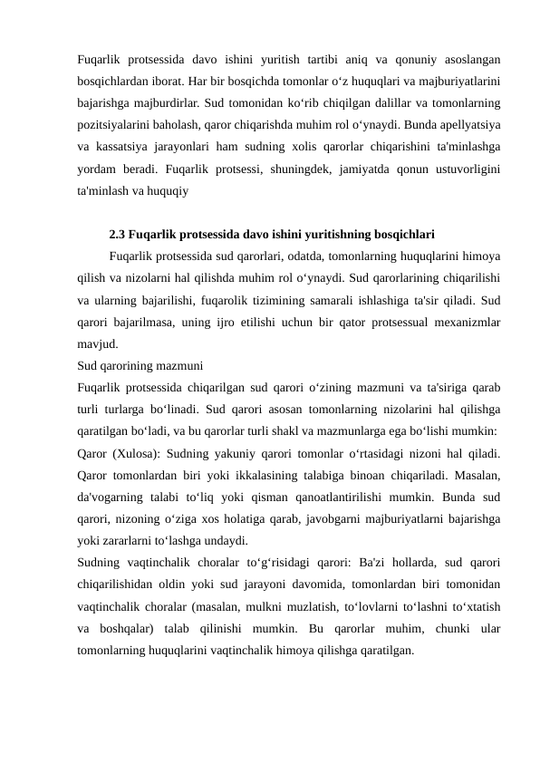 Fuqarlik  protsessida  davo  ishini  yuritish  tartibi  aniq  va  qonuniy  asoslangan
bosqichlardan iborat. Har bir bosqichda tomonlar o‘z huquqlari va majburiyatlarini
bajarishga majburdirlar. Sud tomonidan ko‘rib chiqilgan dalillar va tomonlarning
pozitsiyalarini baholash, qaror chiqarishda muhim rol o‘ynaydi. Bunda apellyatsiya
va kassatsiya jarayonlari  ham  sudning xolis qarorlar  chiqarishini  ta'minlashga
yordam  beradi.  Fuqarlik  protsessi,  shuningdek,  jamiyatda  qonun  ustuvorligini
ta'minlash va huquqiy
2.3 Fuqarlik protsessida davo ishini yuritishning bosqichlari
Fuqarlik protsessida sud qarorlari, odatda, tomonlarning huquqlarini himoya
qilish va nizolarni hal qilishda muhim rol o‘ynaydi. Sud qarorlarining chiqarilishi
va ularning bajarilishi, fuqarolik tizimining samarali ishlashiga ta'sir qiladi. Sud
qarori bajarilmasa, uning ijro etilishi uchun bir qator protsessual mexanizmlar
mavjud.
Sud qarorining mazmuni
Fuqarlik protsessida chiqarilgan sud qarori o‘zining mazmuni va ta'siriga qarab
turli turlarga bo‘linadi. Sud qarori asosan tomonlarning nizolarini hal qilishga
qaratilgan bo‘ladi, va bu qarorlar turli shakl va mazmunlarga ega bo‘lishi mumkin:
Qaror (Xulosa): Sudning yakuniy qarori tomonlar o‘rtasidagi nizoni hal qiladi.
Qaror tomonlardan biri yoki ikkalasining talabiga binoan chiqariladi. Masalan,
da'vogarning  talabi  to‘liq  yoki  qisman  qanoatlantirilishi  mumkin.  Bunda  sud
qarori, nizoning o‘ziga xos holatiga qarab, javobgarni majburiyatlarni bajarishga
yoki zararlarni to‘lashga undaydi.
Sudning  vaqtinchalik  choralar  to‘g‘risidagi  qarori:  Ba'zi  hollarda,  sud  qarori
chiqarilishidan oldin yoki sud jarayoni davomida, tomonlardan biri tomonidan
vaqtinchalik choralar (masalan, mulkni muzlatish, to‘lovlarni to‘lashni to‘xtatish
va  boshqalar)  talab  qilinishi  mumkin.  Bu  qarorlar  muhim,  chunki  ular
tomonlarning huquqlarini vaqtinchalik himoya qilishga qaratilgan.
