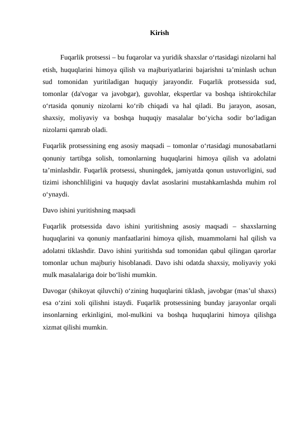 Kirish
Fuqarlik protsessi – bu fuqarolar va yuridik shaxslar o‘rtasidagi nizolarni hal
etish, huquqlarini himoya qilish va majburiyatlarini bajarishni ta’minlash uchun
sud  tomonidan  yuritiladigan  huquqiy  jarayondir.  Fuqarlik  protsessida  sud,
tomonlar (da'vogar va javobgar), guvohlar, ekspertlar va boshqa ishtirokchilar
o‘rtasida  qonuniy  nizolarni  ko‘rib  chiqadi  va  hal  qiladi.  Bu  jarayon,  asosan,
shaxsiy,  moliyaviy  va  boshqa  huquqiy  masalalar  bo‘yicha  sodir  bo‘ladigan
nizolarni qamrab oladi.
Fuqarlik protsessining eng asosiy maqsadi – tomonlar o‘rtasidagi munosabatlarni
qonuniy  tartibga  solish,  tomonlarning  huquqlarini  himoya  qilish  va  adolatni
ta’minlashdir. Fuqarlik protsessi, shuningdek, jamiyatda qonun ustuvorligini, sud
tizimi ishonchliligini va huquqiy davlat asoslarini mustahkamlashda muhim rol
o‘ynaydi.
Davo ishini yuritishning maqsadi
Fuqarlik  protsessida  davo  ishini  yuritishning  asosiy  maqsadi  –  shaxslarning
huquqlarini va qonuniy manfaatlarini himoya qilish, muammolarni hal qilish va
adolatni tiklashdir. Davo ishini yuritishda sud tomonidan qabul qilingan qarorlar
tomonlar uchun majburiy hisoblanadi. Davo ishi odatda shaxsiy, moliyaviy yoki
mulk masalalariga doir bo‘lishi mumkin.
Davogar (shikoyat qiluvchi) o‘zining huquqlarini tiklash, javobgar (mas’ul shaxs)
esa o‘zini xoli qilishni istaydi. Fuqarlik protsessining bunday jarayonlar orqali
insonlarning  erkinligini,  mol-mulkini  va  boshqa  huquqlarini  himoya  qilishga
xizmat qilishi mumkin.
