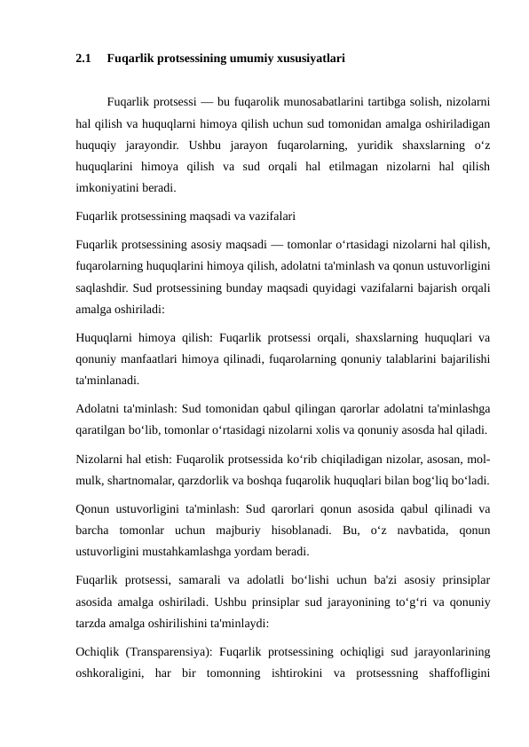 2.1
Fuqarlik protsessining umumiy xususiyatlari
Fuqarlik protsessi — bu fuqarolik munosabatlarini tartibga solish, nizolarni
hal qilish va huquqlarni himoya qilish uchun sud tomonidan amalga oshiriladigan
huquqiy  jarayondir.  Ushbu  jarayon  fuqarolarning,  yuridik  shaxslarning  o‘z
huquqlarini  himoya  qilish  va  sud  orqali  hal  etilmagan  nizolarni  hal  qilish
imkoniyatini beradi.
Fuqarlik protsessining maqsadi va vazifalari
Fuqarlik protsessining asosiy maqsadi — tomonlar o‘rtasidagi nizolarni hal qilish,
fuqarolarning huquqlarini himoya qilish, adolatni ta'minlash va qonun ustuvorligini
saqlashdir. Sud protsessining bunday maqsadi quyidagi vazifalarni bajarish orqali
amalga oshiriladi:
Huquqlarni himoya qilish: Fuqarlik protsessi orqali, shaxslarning huquqlari va
qonuniy manfaatlari himoya qilinadi, fuqarolarning qonuniy talablarini bajarilishi
ta'minlanadi.
Adolatni ta'minlash: Sud tomonidan qabul qilingan qarorlar adolatni ta'minlashga
qaratilgan bo‘lib, tomonlar o‘rtasidagi nizolarni xolis va qonuniy asosda hal qiladi.
Nizolarni hal etish: Fuqarolik protsessida ko‘rib chiqiladigan nizolar, asosan, mol-
mulk, shartnomalar, qarzdorlik va boshqa fuqarolik huquqlari bilan bog‘liq bo‘ladi.
Qonun ustuvorligini ta'minlash: Sud qarorlari qonun asosida qabul qilinadi va
barcha  tomonlar  uchun  majburiy  hisoblanadi.  Bu,  o‘z  navbatida,  qonun
ustuvorligini mustahkamlashga yordam beradi.
Fuqarlik  protsessi,  samarali  va  adolatli  bo‘lishi  uchun  ba'zi  asosiy  prinsiplar
asosida amalga oshiriladi. Ushbu prinsiplar sud jarayonining to‘g‘ri va qonuniy
tarzda amalga oshirilishini ta'minlaydi:
Ochiqlik (Transparensiya): Fuqarlik protsessining ochiqligi sud jarayonlarining
oshkoraligini,  har  bir  tomonning  ishtirokini  va  protsessning  shaffofligini
