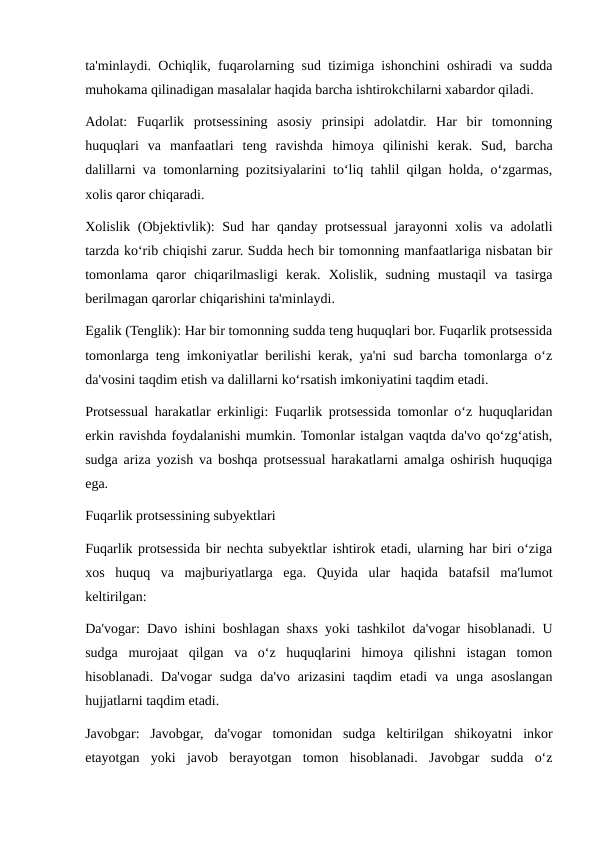 ta'minlaydi. Ochiqlik, fuqarolarning sud tizimiga ishonchini oshiradi va sudda
muhokama qilinadigan masalalar haqida barcha ishtirokchilarni xabardor qiladi.
Adolat:  Fuqarlik  protsessining  asosiy  prinsipi  adolatdir.  Har  bir  tomonning
huquqlari  va  manfaatlari  teng  ravishda  himoya  qilinishi  kerak.  Sud,  barcha
dalillarni va tomonlarning pozitsiyalarini to‘liq tahlil qilgan holda, o‘zgarmas,
xolis qaror chiqaradi.
Xolislik (Objektivlik): Sud har qanday protsessual  jarayonni xolis va adolatli
tarzda ko‘rib chiqishi zarur. Sudda hech bir tomonning manfaatlariga nisbatan bir
tomonlama  qaror  chiqarilmasligi  kerak.  Xolislik,  sudning  mustaqil  va  tasirga
berilmagan qarorlar chiqarishini ta'minlaydi.
Egalik (Tenglik): Har bir tomonning sudda teng huquqlari bor. Fuqarlik protsessida
tomonlarga teng imkoniyatlar berilishi kerak, ya'ni sud barcha tomonlarga o‘z
da'vosini taqdim etish va dalillarni ko‘rsatish imkoniyatini taqdim etadi.
Protsessual harakatlar erkinligi: Fuqarlik protsessida tomonlar o‘z huquqlaridan
erkin ravishda foydalanishi mumkin. Tomonlar istalgan vaqtda da'vo qo‘zg‘atish,
sudga ariza yozish va boshqa protsessual harakatlarni amalga oshirish huquqiga
ega.
Fuqarlik protsessining subyektlari
Fuqarlik protsessida bir nechta subyektlar ishtirok etadi, ularning har biri o‘ziga
xos  huquq  va  majburiyatlarga  ega.  Quyida  ular  haqida  batafsil  ma'lumot
keltirilgan:
Da'vogar: Davo ishini boshlagan shaxs yoki tashkilot da'vogar hisoblanadi. U
sudga  murojaat  qilgan  va  o‘z  huquqlarini  himoya  qilishni  istagan  tomon
hisoblanadi.  Da'vogar  sudga  da'vo  arizasini  taqdim  etadi  va  unga  asoslangan
hujjatlarni taqdim etadi.
Javobgar:  Javobgar,  da'vogar  tomonidan  sudga  keltirilgan  shikoyatni  inkor
etayotgan  yoki  javob  berayotgan  tomon  hisoblanadi.  Javobgar  sudda  o‘z
