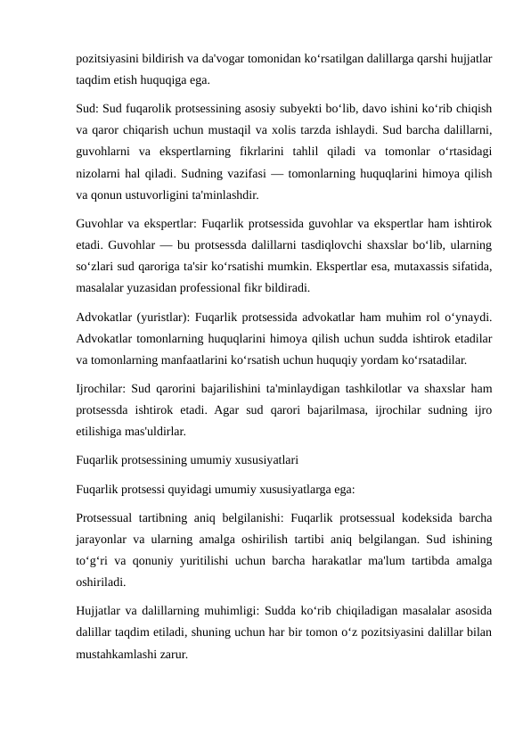 pozitsiyasini bildirish va da'vogar tomonidan ko‘rsatilgan dalillarga qarshi hujjatlar
taqdim etish huquqiga ega.
Sud: Sud fuqarolik protsessining asosiy subyekti bo‘lib, davo ishini ko‘rib chiqish
va qaror chiqarish uchun mustaqil va xolis tarzda ishlaydi. Sud barcha dalillarni,
guvohlarni  va  ekspertlarning  fikrlarini  tahlil  qiladi  va  tomonlar  o‘rtasidagi
nizolarni hal qiladi. Sudning vazifasi — tomonlarning huquqlarini himoya qilish
va qonun ustuvorligini ta'minlashdir.
Guvohlar va ekspertlar: Fuqarlik protsessida guvohlar va ekspertlar ham ishtirok
etadi. Guvohlar — bu protsessda dalillarni tasdiqlovchi shaxslar bo‘lib, ularning
so‘zlari sud qaroriga ta'sir ko‘rsatishi mumkin. Ekspertlar esa, mutaxassis sifatida,
masalalar yuzasidan professional fikr bildiradi.
Advokatlar (yuristlar): Fuqarlik protsessida advokatlar ham muhim rol o‘ynaydi.
Advokatlar tomonlarning huquqlarini himoya qilish uchun sudda ishtirok etadilar
va tomonlarning manfaatlarini ko‘rsatish uchun huquqiy yordam ko‘rsatadilar.
Ijrochilar: Sud qarorini bajarilishini ta'minlaydigan tashkilotlar va shaxslar ham
protsessda  ishtirok  etadi.  Agar  sud  qarori  bajarilmasa,  ijrochilar  sudning  ijro
etilishiga mas'uldirlar.
Fuqarlik protsessining umumiy xususiyatlari
Fuqarlik protsessi quyidagi umumiy xususiyatlarga ega:
Protsessual  tartibning aniq belgilanishi:  Fuqarlik protsessual  kodeksida barcha
jarayonlar va ularning amalga oshirilish tartibi aniq belgilangan. Sud ishining
to‘g‘ri va qonuniy yuritilishi uchun barcha harakatlar ma'lum tartibda amalga
oshiriladi.
Hujjatlar va dalillarning muhimligi: Sudda ko‘rib chiqiladigan masalalar asosida
dalillar taqdim etiladi, shuning uchun har bir tomon o‘z pozitsiyasini dalillar bilan
mustahkamlashi zarur.
