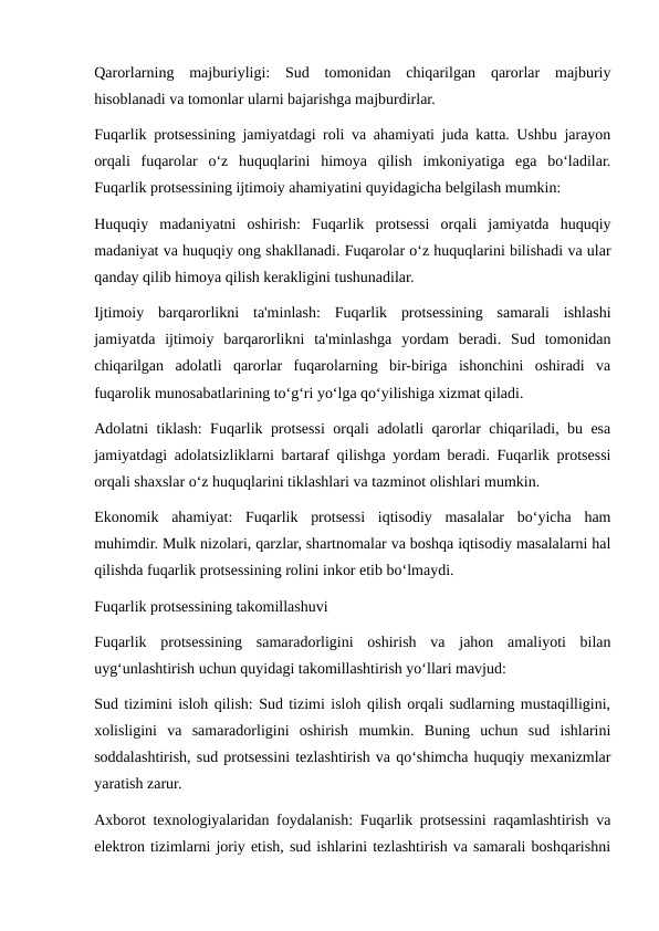 Qarorlarning  majburiyligi:  Sud  tomonidan  chiqarilgan  qarorlar  majburiy
hisoblanadi va tomonlar ularni bajarishga majburdirlar.
Fuqarlik protsessining jamiyatdagi roli va ahamiyati juda katta. Ushbu jarayon
orqali  fuqarolar  o‘z  huquqlarini  himoya  qilish  imkoniyatiga  ega  bo‘ladilar.
Fuqarlik protsessining ijtimoiy ahamiyatini quyidagicha belgilash mumkin:
Huquqiy  madaniyatni  oshirish:  Fuqarlik  protsessi  orqali  jamiyatda  huquqiy
madaniyat va huquqiy ong shakllanadi. Fuqarolar o‘z huquqlarini bilishadi va ular
qanday qilib himoya qilish kerakligini tushunadilar.
Ijtimoiy  barqarorlikni  ta'minlash:  Fuqarlik  protsessining  samarali  ishlashi
jamiyatda  ijtimoiy  barqarorlikni  ta'minlashga  yordam  beradi.  Sud  tomonidan
chiqarilgan  adolatli  qarorlar  fuqarolarning  bir-biriga  ishonchini  oshiradi  va
fuqarolik munosabatlarining to‘g‘ri yo‘lga qo‘yilishiga xizmat qiladi.
Adolatni tiklash: Fuqarlik protsessi orqali adolatli qarorlar chiqariladi, bu esa
jamiyatdagi adolatsizliklarni bartaraf qilishga yordam beradi. Fuqarlik protsessi
orqali shaxslar o‘z huquqlarini tiklashlari va tazminot olishlari mumkin.
Ekonomik  ahamiyat:  Fuqarlik  protsessi  iqtisodiy  masalalar  bo‘yicha  ham
muhimdir. Mulk nizolari, qarzlar, shartnomalar va boshqa iqtisodiy masalalarni hal
qilishda fuqarlik protsessining rolini inkor etib bo‘lmaydi.
Fuqarlik protsessining takomillashuvi
Fuqarlik  protsessining  samaradorligini  oshirish  va  jahon  amaliyoti  bilan
uyg‘unlashtirish uchun quyidagi takomillashtirish yo‘llari mavjud:
Sud tizimini isloh qilish: Sud tizimi isloh qilish orqali sudlarning mustaqilligini,
xolisligini  va  samaradorligini  oshirish  mumkin.  Buning  uchun  sud  ishlarini
soddalashtirish, sud protsessini tezlashtirish va qo‘shimcha huquqiy mexanizmlar
yaratish zarur.
Axborot texnologiyalaridan foydalanish: Fuqarlik protsessini raqamlashtirish va
elektron tizimlarni joriy etish, sud ishlarini tezlashtirish va samarali boshqarishni

