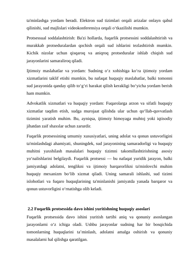 ta'minlashga yordam beradi. Elektron sud tizimlari orqali arizalar onlayn qabul
qilinishi, sud majlislari videokonferensiya orqali o‘tkazilishi mumkin.
Protsessual soddalashtirish: Ba'zi hollarda, fuqarlik protsessini soddalashtirish va
murakkab  protseduralardan  qochish  orqali  sud  ishlarini  tezlashtirish  mumkin.
Kichik  nizolar  uchun  qisqaroq  va  aniqroq  protseduralar  ishlab  chiqish  sud
jarayonlarini samaraliroq qiladi.
Ijtimoiy maslahatlar va yordam: Sudning o‘z xohishiga ko‘ra ijtimoiy yordam
xizmatlarini taklif etishi mumkin, bu nafaqat huquqiy maslahatlar, balki tomonni
sud jarayonida qanday qilib to‘g‘ri harakat qilish kerakligi bo‘yicha yordam berish
ham mumkin.
Advokatlik xizmatlari va huquqiy yordam: Fuqarolarga arzon va sifatli huquqiy
xizmatlar taqdim etish, sudga murojaat qilishda ular uchun qo‘llab-quvvatlash
tizimini yaratish muhim. Bu, ayniqsa, ijtimoiy himoyaga muhtoj yoki iqtisodiy
jihatdan zaif shaxslar uchun zarurdir.
Fuqarlik protsessining umumiy xususiyatlari, uning adolat va qonun ustuvorligini
ta'minlashdagi ahamiyati, shuningdek, sud jarayonining samaradorligi va huquqiy
muhitni  yaxshilash  masalalari  huquqiy  tizimni  takomillashtirishning  asosiy
yo‘nalishlarini belgilaydi. Fuqarlik protsessi — bu nafaqat yuridik jarayon, balki
jamiyatdagi  adolatni,  tenglikni  va  ijtimoiy  barqarorlikni  ta'minlovchi  muhim
huquqiy  mexanizm  bo‘lib  xizmat  qiladi.  Uning  samarali  ishlashi,  sud  tizimi
islohotlari va fuqaro huquqlarining ta'minlanishi jamiyatda yanada barqaror va
qonun ustuvorligini o‘rnatishga olib keladi.
 2.2 Fuqarlik protsessida davo ishini yuritishning huquqiy asoslari
Fuqarlik  protsessida  davo  ishini  yuritish  tartibi  aniq  va  qonuniy  asoslangan
jarayonlarni  o‘z  ichiga  oladi.  Ushbu  jarayonlar  sudning  har  bir  bosqichida
tomonlarning  huquqlarini  ta’minlash,  adolatni  amalga  oshirish  va  qonuniy
masalalarni hal qilishga qaratilgan.
