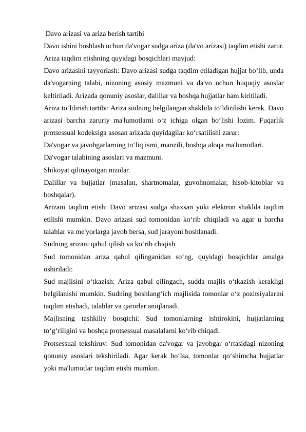  Davo arizasi va ariza berish tartibi
Davo ishini boshlash uchun da'vogar sudga ariza (da'vo arizasi) taqdim etishi zarur.
Ariza taqdim etishning quyidagi bosqichlari mavjud:
Davo arizasini tayyorlash: Davo arizasi sudga taqdim etiladigan hujjat bo‘lib, unda
da'vogarning talabi, nizoning asosiy mazmuni va da'vo uchun huquqiy asoslar
keltiriladi. Arizada qonuniy asoslar, dalillar va boshqa hujjatlar ham kiritiladi.
Ariza to‘ldirish tartibi: Ariza sudning belgilangan shaklida to‘ldirilishi kerak. Davo
arizasi barcha zaruriy ma'lumotlarni o‘z ichiga olgan bo‘lishi lozim. Fuqarlik
protsessual kodeksiga asosan arizada quyidagilar ko‘rsatilishi zarur:
Da'vogar va javobgarlarning to‘liq ismi, manzili, boshqa aloqa ma'lumotlari.
Da'vogar talabining asoslari va mazmuni.
Shikoyat qilinayotgan nizolar.
Dalillar  va  hujjatlar  (masalan,  shartnomalar,  guvohnomalar,  hisob-kitoblar  va
boshqalar).
Arizani taqdim etish: Davo arizasi sudga shaxsan yoki elektron shaklda taqdim
etilishi mumkin. Davo arizasi sud tomonidan ko‘rib chiqiladi va agar u barcha
talablar va me'yorlarga javob bersa, sud jarayoni boshlanadi.
Sudning arizani qabul qilish va ko‘rib chiqish
Sud  tomonidan  ariza  qabul  qilinganidan  so‘ng,  quyidagi  bosqichlar  amalga
oshiriladi:
Sud majlisini o‘tkazish: Ariza qabul qilingach, sudda majlis o‘tkazish kerakligi
belgilanishi mumkin. Sudning boshlang‘ich majlisida tomonlar o‘z pozitsiyalarini
taqdim etishadi, talablar va qarorlar aniqlanadi.
Majlisning  tashkiliy  bosqichi:  Sud  tomonlarning  ishtirokini,  hujjatlarning
to‘g‘riligini va boshqa protsessual masalalarni ko‘rib chiqadi.
Protsessual tekshiruv: Sud tomonidan da'vogar va javobgar o‘rtasidagi nizoning
qonuniy asoslari tekshiriladi. Agar kerak bo‘lsa, tomonlar qo‘shimcha hujjatlar
yoki ma'lumotlar taqdim etishi mumkin.
