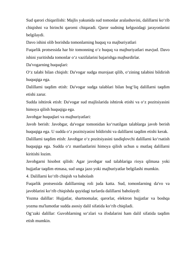 Sud qarori chiqarilishi: Majlis yakunida sud tomonlar aralashuvini, dalillarni ko‘rib
chiqishni va birinchi qarorni chiqaradi. Qaror sudning kelgusidagi jarayonlarini
belgilaydi.
Davo ishini olib borishda tomonlarning huquq va majburiyatlari
Fuqarlik protsessida har bir tomonning o‘z huquq va majburiyatlari mavjud. Davo
ishini yuritishda tomonlar o‘z vazifalarini bajarishga majburdirlar.
Da'vogarning huquqlari:
O‘z talabi bilan chiqish: Da'vogar sudga murojaat qilib, o‘zining talabini bildirish
huquqiga ega.
Dalillarni taqdim etish: Da'vogar sudga talablari bilan bog‘liq dalillarni taqdim
etishi zarur.
Sudda ishtirok etish: Da'vogar sud majlislarida ishtirok etishi va o‘z pozitsiyasini
himoya qilish huquqiga ega.
Javobgar huquqlari va majburiyatlari:
Javob berish: Javobgar, da'vogar tomonidan ko‘rsatilgan talablarga javob berish
huquqiga ega. U sudda o‘z pozitsiyasini bildirishi va dalillarni taqdim etishi kerak.
Dalillarni taqdim etish: Javobgar o‘z pozitsiyasini tasdiqlovchi dalillarni ko‘rsatish
huquqiga ega. Sudda o‘z manfaatlarini himoya qilish uchun u mutlaq dalillarni
kiritishi lozim.
Javobgarni  hisobot  qilish:  Agar  javobgar  sud  talablariga  rioya  qilmasa  yoki
hujjatlar taqdim etmasa, sud unga jazo yoki majburiyatlar belgilashi mumkin.
4. Dalillarni ko‘rib chiqish va baholash
Fuqarlik  protsessida  dalillarning  roli  juda  katta.  Sud,  tomonlarning  da'vo  va
javoblarini ko‘rib chiqishda quyidagi turlarda dalillarni baholaydi:
Yozma  dalillar:  Hujjatlar,  shartnomalar,  qarorlar,  elektron  hujjatlar  va  boshqa
yozma ma'lumotlar sudda asosiy dalil sifatida ko‘rib chiqiladi.
Og‘zaki dalillar: Guvohlarning so‘zlari va ifodalarini ham dalil sifatida taqdim
etish mumkin.
