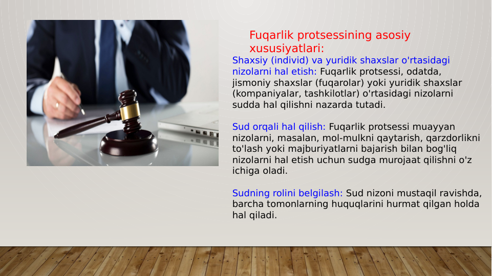 Fuqarlik protsessining asosiy 
xususiyatlari:
Shaxsiy (individ) va yuridik shaxslar o'rtasidagi 
nizolarni hal etish: Fuqarlik protsessi, odatda, 
jismoniy shaxslar (fuqarolar) yoki yuridik shaxslar 
(kompaniyalar, tashkilotlar) o'rtasidagi nizolarni 
sudda hal qilishni nazarda tutadi.
Sud orqali hal qilish: Fuqarlik protsessi muayyan 
nizolarni, masalan, mol-mulkni qaytarish, qarzdorlikni 
to'lash yoki majburiyatlarni bajarish bilan bog'liq 
nizolarni hal etish uchun sudga murojaat qilishni o'z 
ichiga oladi.
Sudning rolini belgilash: Sud nizoni mustaqil ravishda, 
barcha tomonlarning huquqlarini hurmat qilgan holda 
hal qiladi.
