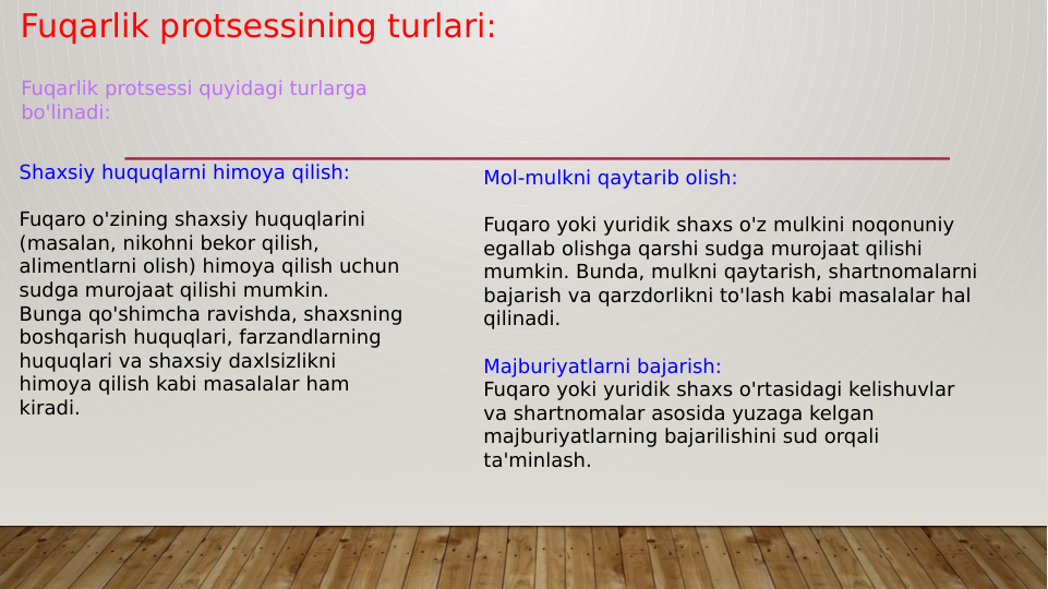 Fuqarlik protsessining turlari:
Shaxsiy huquqlarni himoya qilish:
Fuqaro o'zining shaxsiy huquqlarini 
(masalan, nikohni bekor qilish, 
alimentlarni olish) himoya qilish uchun 
sudga murojaat qilishi mumkin.
Bunga qo'shimcha ravishda, shaxsning 
boshqarish huquqlari, farzandlarning 
huquqlari va shaxsiy daxlsizlikni 
himoya qilish kabi masalalar ham 
kiradi.
Fuqarlik protsessi quyidagi turlarga 
bo'linadi:
Mol-mulkni qaytarib olish:
Fuqaro yoki yuridik shaxs o'z mulkini noqonuniy 
egallab olishga qarshi sudga murojaat qilishi 
mumkin. Bunda, mulkni qaytarish, shartnomalarni 
bajarish va qarzdorlikni to'lash kabi masalalar hal 
qilinadi.
Majburiyatlarni bajarish:
Fuqaro yoki yuridik shaxs o'rtasidagi kelishuvlar 
va shartnomalar asosida yuzaga kelgan 
majburiyatlarning bajarilishini sud orqali 
ta'minlash.
