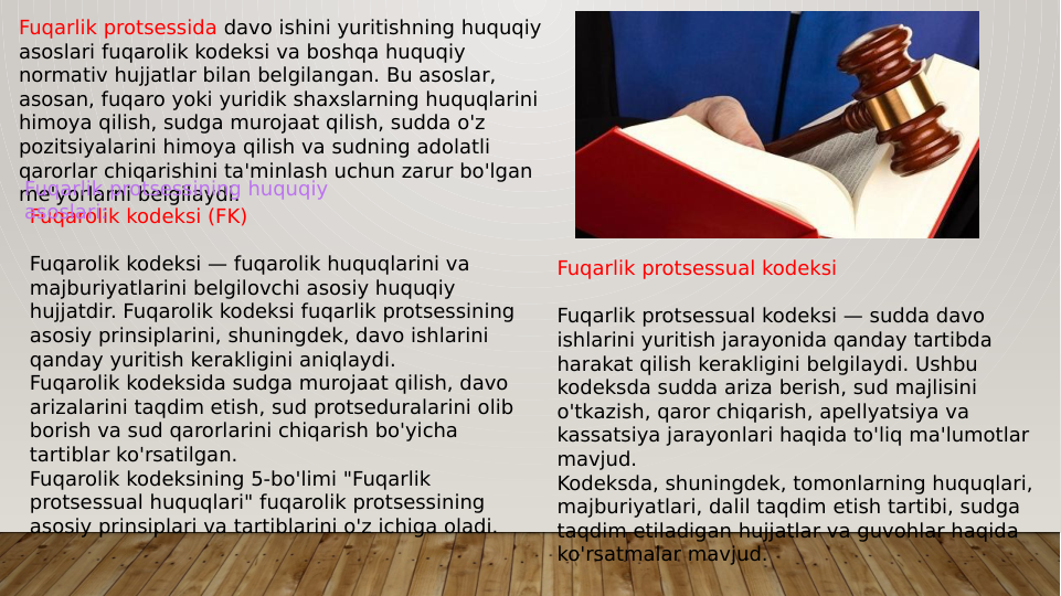 Fuqarlik protsessida davo ishini yuritishning huquqiy 
asoslari fuqarolik kodeksi va boshqa huquqiy 
normativ hujjatlar bilan belgilangan. Bu asoslar, 
asosan, fuqaro yoki yuridik shaxslarning huquqlarini 
himoya qilish, sudga murojaat qilish, sudda o'z 
pozitsiyalarini himoya qilish va sudning adolatli 
qarorlar chiqarishini ta'minlash uchun zarur bo'lgan 
me'yorlarni belgilaydi.
Fuqarolik kodeksi (FK)
Fuqarolik kodeksi — fuqarolik huquqlarini va 
majburiyatlarini belgilovchi asosiy huquqiy 
hujjatdir. Fuqarolik kodeksi fuqarlik protsessining 
asosiy prinsiplarini, shuningdek, davo ishlarini 
qanday yuritish kerakligini aniqlaydi.
Fuqarolik kodeksida sudga murojaat qilish, davo 
arizalarini taqdim etish, sud protseduralarini olib 
borish va sud qarorlarini chiqarish bo'yicha 
tartiblar ko'rsatilgan.
Fuqarolik kodeksining 5-bo'limi "Fuqarlik 
protsessual huquqlari" fuqarolik protsessining 
asosiy prinsiplari va tartiblarini o'z ichiga oladi.
Fuqarlik protsessining huquqiy 
asoslari:
Fuqarlik protsessual kodeksi
Fuqarlik protsessual kodeksi — sudda davo 
ishlarini yuritish jarayonida qanday tartibda 
harakat qilish kerakligini belgilaydi. Ushbu 
kodeksda sudda ariza berish, sud majlisini 
o'tkazish, qaror chiqarish, apellyatsiya va 
kassatsiya jarayonlari haqida to'liq ma'lumotlar 
mavjud.
Kodeksda, shuningdek, tomonlarning huquqlari, 
majburiyatlari, dalil taqdim etish tartibi, sudga 
taqdim etiladigan hujjatlar va guvohlar haqida 
ko'rsatmalar mavjud.
