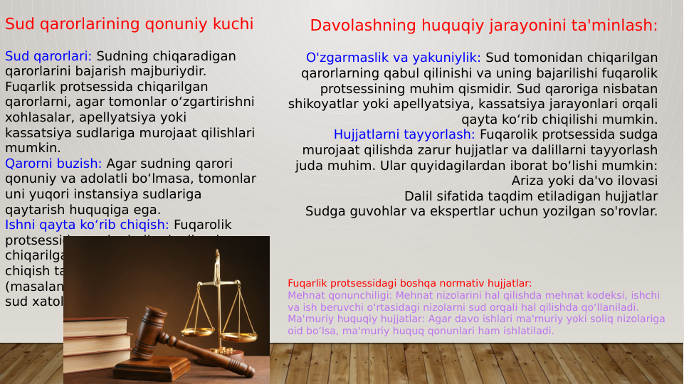 Sud qarorlarining qonuniy kuchi
Sud qarorlari: Sudning chiqaradigan 
qarorlarini bajarish majburiydir. 
Fuqarlik protsessida chiqarilgan 
qarorlarni, agar tomonlar o‘zgartirishni 
xohlasalar, apellyatsiya yoki 
kassatsiya sudlariga murojaat qilishlari 
mumkin.
Qarorni buzish: Agar sudning qarori 
qonuniy va adolatli bo‘lmasa, tomonlar 
uni yuqori instansiya sudlariga 
qaytarish huquqiga ega.
Ishni qayta ko‘rib chiqish: Fuqarolik 
protsessida, ayrim hollarda, ilgari 
chiqarilgan qarorlarni qayta ko‘rib 
chiqish talab qilinishi mumkin 
(masalan, yangi dalillar aniqlansa yoki 
sud xatolikka yo‘l qo‘ysa).
Davolashning huquqiy jarayonini ta'minlash:
O'zgarmaslik va yakuniylik: Sud tomonidan chiqarilgan 
qarorlarning qabul qilinishi va uning bajarilishi fuqarolik 
protsessining muhim qismidir. Sud qaroriga nisbatan 
shikoyatlar yoki apellyatsiya, kassatsiya jarayonlari orqali 
qayta ko‘rib chiqilishi mumkin.
Hujjatlarni tayyorlash: Fuqarolik protsessida sudga 
murojaat qilishda zarur hujjatlar va dalillarni tayyorlash 
juda muhim. Ular quyidagilardan iborat bo‘lishi mumkin:
Ariza yoki da'vo ilovasi
Dalil sifatida taqdim etiladigan hujjatlar
Sudga guvohlar va ekspertlar uchun yozilgan so'rovlar.
Fuqarlik protsessidagi boshqa normativ hujjatlar:
Mehnat qonunchiligi: Mehnat nizolarini hal qilishda mehnat kodeksi, ishchi 
va ish beruvchi o‘rtasidagi nizolarni sud orqali hal qilishda qo‘llaniladi.
Ma'muriy huquqiy hujjatlar: Agar davo ishlari ma'muriy yoki soliq nizolariga 
oid bo‘lsa, ma'muriy huquq qonunlari ham ishlatiladi.
