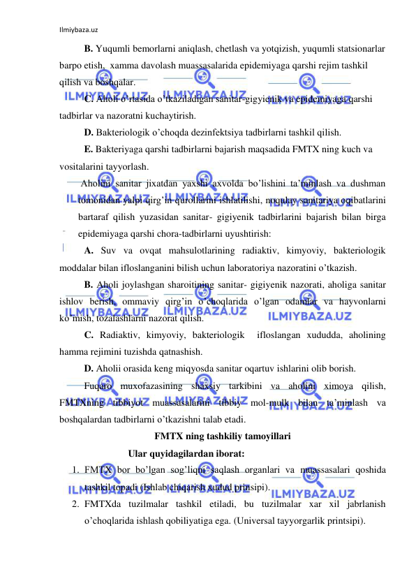 Ilmiybaza.uz 
 
 
B. Yuqumli bemorlarni aniqlash, chetlash va yotqizish, yuqumli statsionarlar 
barpo etish,  xamma davolash muassasalarida epidemiyaga qarshi rejim tashkil 
qilish va boshqalar. 
C. Aholi o’rtasida o’tkaziladigan sanitar-gigyienik va epidemiyaga qarshi 
tadbirlar va nazoratni kuchaytirish. 
D. Bakteriologik o’choqda dezinfektsiya tadbirlarni tashkil qilish. 
E. Bakteriyaga qarshi tadbirlarni bajarish maqsadida FMTX ning kuch va 
vositalarini tayyorlash. 
 Aholini sanitar jixatdan yaxshi axvolda bo’lishini ta’minlash va dushman 
tomonidan yalpi qirg’in qurollarini ishlatilishi, noqulay sanitariya oqibatlarini 
bartaraf qilish yuzasidan sanitar- gigiyenik tadbirlarini bajarish bilan birga 
epidemiyaga qarshi chora-tadbirlarni uyushtirish: 
A. Suv va ovqat mahsulotlarining radiaktiv, kimyoviy, bakteriologik 
moddalar bilan ifloslanganini bilish uchun laboratoriya nazoratini o’tkazish. 
B. Aholi joylashgan sharoitining sanitar- gigiyenik nazorati, aholiga sanitar  
ishlov berish, ommaviy qirg’in o’choqlarida o’lgan odamlar va hayvonlarni 
ko’mish, tozalashlarni nazorat qilish. 
C. Radiaktiv, kimyoviy, bakteriologik  ifloslangan xududda, aholining 
hamma rejimini tuzishda qatnashish. 
D. Aholii orasida keng miqyosda sanitar oqartuv ishlarini olib borish.  
Fuqaro muxofazasining shaxsiy tarkibini va aholini ximoya qilish, 
FMTXning tibbiyot muassasalarini tibbiy mol-mulk bilan ta’minlash va 
boshqalardan tadbirlarni o’tkazishni talab etadi. 
FMTX ning tashkiliy tamoyillari 
                  Ular quyidagilardan iborat: 
1. FMTX bor bo’lgan sog’liqni saqlash organlari va muassasalari qoshida 
tashkil topadi (Ishlab chiqarish xudud prinsipi). 
2. FMTXda tuzilmalar tashkil etiladi, bu tuzilmalar xar xil jabrlanish 
o’choqlarida ishlash qobiliyatiga ega. (Universal tayyorgarlik printsipi). 
