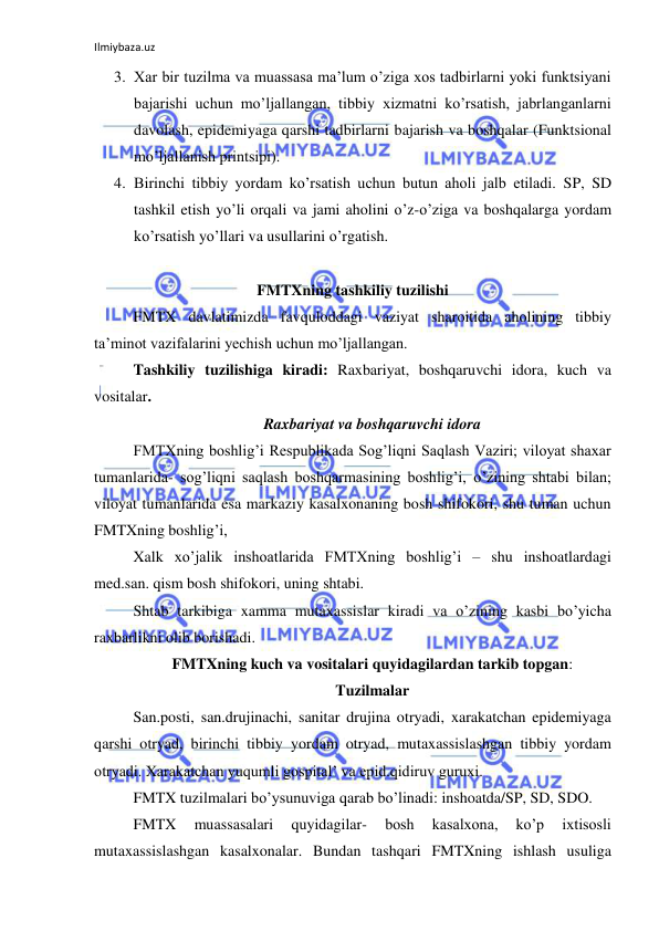 Ilmiybaza.uz 
 
3. Xar bir tuzilma va muassasa ma’lum o’ziga xos tadbirlarni yoki funktsiyani 
bajarishi uchun mo’ljallangan, tibbiy xizmatni ko’rsatish, jabrlanganlarni 
davolash, epidemiyaga qarshi tadbirlarni bajarish va boshqalar (Funktsional 
mo’ljallanish printsipi). 
4. Birinchi tibbiy yordam ko’rsatish uchun butun aholi jalb etiladi. SP, SD 
tashkil etish yo’li orqali va jami aholini o’z-o’ziga va boshqalarga yordam 
ko’rsatish yo’llari va usullarini o’rgatish. 
 
FMTXning tashkiliy tuzilishi 
 
FMTX davlatimizda favquloddagi vaziyat sharoitida aholining tibbiy 
ta’minot vazifalarini yechish uchun mo’ljallangan. 
 
Tashkiliy tuzilishiga kiradi: Raxbariyat, boshqaruvchi idora, kuch va 
vositalar.  
Raxbariyat va boshqaruvchi idora 
 
FMTXning boshlig’i Respublikada Sog’liqni Saqlash Vaziri; viloyat shaxar 
tumanlarida- sog’liqni saqlash boshqarmasining boshlig’i, o’zining shtabi bilan; 
viloyat tumanlarida esa markaziy kasalxonaning bosh shifokori, shu tuman uchun 
FMTXning boshlig’i,  
 
Xalk xo’jalik inshoatlarida FMTXning boshlig’i – shu inshoatlardagi 
med.san. qism bosh shifokori, uning shtabi. 
 
Shtab tarkibiga xamma mutaxassislar kiradi va o’zining kasbi bo’yicha 
raxbarlikni olib borishadi. 
FMTXning kuch va vositalari quyidagilardan tarkib topgan: 
Tuzilmalar 
 
San.posti, san.drujinachi, sanitar drujina otryadi, xarakatchan epidemiyaga 
qarshi otryad, birinchi tibbiy yordam otryad, mutaxassislashgan tibbiy yordam 
otryadi. Xarakatchan yuqumli gospital’ va epid.qidiruv guruxi. 
 
FMTX tuzilmalari bo’ysunuviga qarab bo’linadi: inshoatda/SP, SD, SDO. 
 
FMTX 
muassasalari 
quyidagilar- 
bosh 
kasalxona, 
ko’p 
ixtisosli 
mutaxassislashgan kasalxonalar. Bundan tashqari FMTXning ishlash usuliga 
