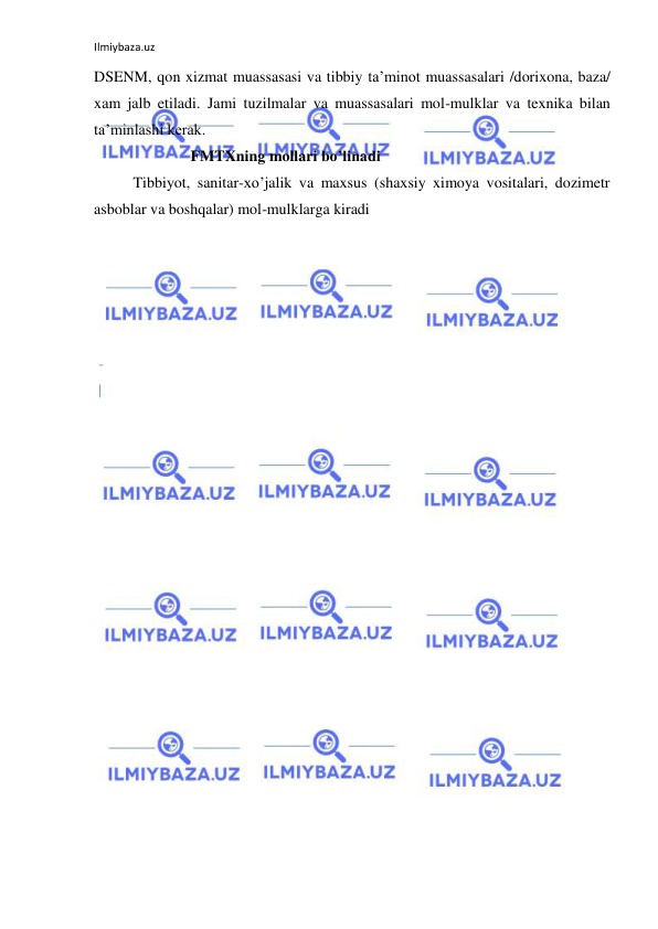 Ilmiybaza.uz 
 
DSENM, qon xizmat muassasasi va tibbiy ta’minot muassasalari /dorixona, baza/ 
xam jalb etiladi. Jami tuzilmalar va muassasalari mol-mulklar va texnika bilan 
ta’minlashi kerak. 
                         FMTXning mollari bo’linadi 
 
Tibbiyot, sanitar-xo’jalik va maxsus (shaxsiy ximoya vositalari, dozimetr 
asboblar va boshqalar) mol-mulklarga kiradi 
                     
 
