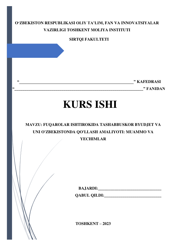  
 
OʻZBEKISTON RESPUBLIKASI OLIY TA’LIM, FAN VA INNOVATSIYALAR 
VAZIRLIGI TOSHKENT MOLIYA INSTITUTI 
SIRTQI FAKULTETI 
 
 
 
 
 
“________________________________________________________” KAFEDRASI 
“_______________________________________________________________” FANIDAN 
 
                
 
KURS ISHI 
 
МАVZU: FUQAROLAR ISHTIROKIDA TASHABBUSKOR BYUDJET VA 
UNI O'ZBEKISTONDA QO'LLASH AMALIYOTI: MUAMMO VA 
YECHIMLAR 
 
 
 
 
 
 
BAJARDI:_______________________________ 
QABUL QILDI:____________________________ 
 
 
 
TOSHKENT – 2023 
