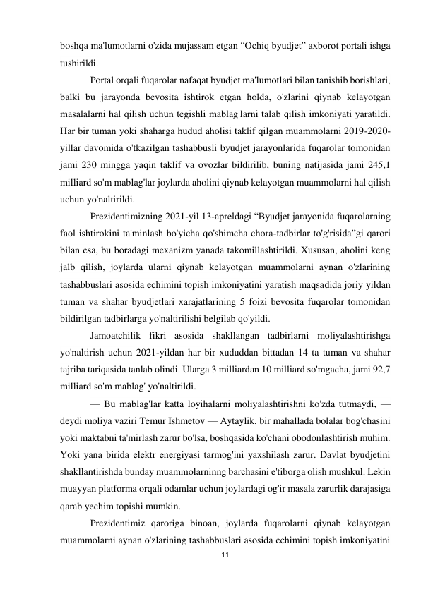 11 
 
boshqa ma'lumotlarni o'zida mujassam etgan “Ochiq byudjet” axborot portali ishga 
tushirildi. 
Portal orqali fuqarolar nafaqat byudjet ma'lumotlari bilan tanishib borishlari, 
balki bu jarayonda bevosita ishtirok etgan holda, o'zlarini qiynab kelayotgan 
masalalarni hal qilish uchun tegishli mablag'larni talab qilish imkoniyati yaratildi. 
Har bir tuman yoki shaharga hudud aholisi taklif qilgan muammolarni 2019-2020-
yillar davomida o'tkazilgan tashabbusli byudjet jarayonlarida fuqarolar tomonidan 
jami 230 mingga yaqin taklif va ovozlar bildirilib, buning natijasida jami 245,1 
milliard so'm mablag'lar joylarda aholini qiynab kelayotgan muammolarni hal qilish 
uchun yo'naltirildi. 
Prezidentimizning 2021-yil 13-apreldagi “Byudjet jarayonida fuqarolarning 
faol ishtirokini ta'minlash bo'yicha qo'shimcha chora-tadbirlar to'g'risida”gi qarori 
bilan esa, bu boradagi mexanizm yanada takomillashtirildi. Xususan, aholini keng 
jalb qilish, joylarda ularni qiynab kelayotgan muammolarni aynan o'zlarining 
tashabbuslari asosida echimini topish imkoniyatini yaratish maqsadida joriy yildan 
tuman va shahar byudjetlari xarajatlarining 5 foizi bevosita fuqarolar tomonidan 
bildirilgan tadbirlarga yo'naltirilishi belgilab qo'yildi. 
Jamoatchilik fikri asosida shakllangan tadbirlarni moliyalashtirishga 
yo'naltirish uchun 2021-yildan har bir xududdan bittadan 14 ta tuman va shahar 
tajriba tariqasida tanlab olindi. Ularga 3 milliardan 10 milliard so'mgacha, jami 92,7 
milliard so'm mablag' yo'naltirildi. 
— Bu mablag'lar katta loyihalarni moliyalashtirishni ko'zda tutmaydi, — 
deydi moliya vaziri Temur Ishmetov — Aytaylik, bir mahallada bolalar bog'chasini 
yoki maktabni ta'mirlash zarur bo'lsa, boshqasida ko'chani obodonlashtirish muhim. 
Yoki yana birida elektr energiyasi tarmog'ini yaxshilash zarur. Davlat byudjetini 
shakllantirishda bunday muammolarninng barchasini e'tiborga olish mushkul. Lekin 
muayyan platforma orqali odamlar uchun joylardagi og'ir masala zarurlik darajasiga 
qarab yechim topishi mumkin. 
Prezidentimiz qaroriga binoan, joylarda fuqarolarni qiynab kelayotgan 
muammolarni aynan o'zlarining tashabbuslari asosida echimini topish imkoniyatini 
