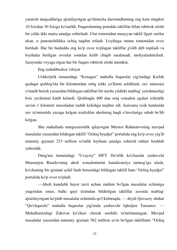 12 
 
yaratish maqsadlariga ajratilayotgan qo'shimcha daromadlarning eng kam miqdori 
10 foizdan 30 foizga ko'tarildi. Fuqarolarning portalda takliflar bilan ishtirok etishi 
bir yilda ikki marta amalga oshiriladi. Ular tomonidan muayyan taklif ilgari surilar 
ekan, u jamoatchilikka ochiq taqdim etiladi. Loyihaga omma tomonidan ovoz 
beriladi. Har bir hududda eng ko'p ovoz to'plagan takliflar g'olib deb topiladi va 
loyihalar berilgan ovozlar sonidan kelib chiqib saralanadi, moliyalashtiriladi. 
Jarayonda voyaga etgan har bir fuqaro ishtirok etishi mumkin. 
Eng tashabbuskor viloyat 
Uchko'prik tumanidagi “Kenagas” mahalla fuqarolar yig'inidagi Kichik 
qashqar qishlog'ida bir kilometrdan ortiq ichki yo'llarni asfaltlash, suv minorasi 
o'rnatib berish yuzasidan bildirgan takliflari bir necha yildirki mablag' yetishmasligi 
bois yechimini kutib kelardi. Qishloqda 400 dan oriq xonadon egalari ichimlik 
suvini 1 kilometr masofadan tashib kelishga majbur edi. Jazirama issik kunlarida 
suv ta'minotida yuzaga kelgan uzulishlar aholining haqli e'tirozlariga sabab bo'lib 
kelgan. 
Shu mahallada umrguzaronlik qilayotgan Muxtor Rahmatovning mavjud 
masalalar yuzasidan bildirgan taklifi “Ochiq byudjet” portalida eng ko'p ovoz yig'ib 
umumiy qiymati 233 million so'mlik loyihani amalga oshirish ishlari boshlab 
yuborildi. 
Dang'ara tumanidagi “Uvaysiy” MFY Do'stlik ko'chasida yashovchi 
Mansurjon Rasulovning aholi xonadonlarini kanalizatsiya tarmog'iga ulash, 
ko'chaning bir qismini asfal`tlash borasidagi bildirgan taklifi ham “Ochiq byudjet” 
portalida ko'p ovoz to'pladi. 
—Aholi kundalik hayot tarzi uchun muhim bo'lgan masalalar echimiga 
yuqoridan emas, balki quyi tizimdan bildirilgan takliflar asosida mablag' 
ajratilayotgani ko'plab masalalar echimida qo'l kelmoqda, — deydi Quvasoy shahar 
“Qo'chqorchi” mahalla fuqarolar yig'inida yashovchi Iqboljon Tursunov. — 
Mahallamizdagi Zakovat ko'chasi chorak asrdirki ta'mirlanmagan. Mavjud 
masalalar yuzasidan umumiy qiymati 562 million so'm bo'lgan taklifimni “Ochiq 
