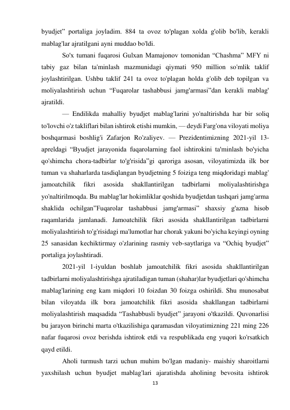 13 
 
byudjet” portaliga joyladim. 884 ta ovoz to'plagan xolda g'olib bo'lib, kerakli 
mablag'lar ajratilgani ayni muddao bo'ldi. 
So'x tumani fuqarosi Gulxan Mamajonov tomonidan “Chashma” MFY ni 
tabiy gaz bilan ta'minlash mazmunidagi qiymati 950 million so'mlik taklif 
joylashtirilgan. Ushbu taklif 241 ta ovoz to'plagan holda g'olib deb topilgan va 
moliyalashtirish uchun “Fuqarolar tashabbusi jamg'armasi”dan kerakli mablag' 
ajratildi. 
— Endilikda mahalliy byudjet mablag'larini yo'naltirishda har bir soliq 
to'lovchi o'z takliflari bilan ishtirok etishi mumkin, — deydi Farg'ona viloyati moliya 
boshqarmasi boshlig'i Zafarjon Ro'zaliyev. — Prezidentimizning 2021-yil 13-
apreldagi “Byudjet jarayonida fuqarolarning faol ishtirokini ta'minlash bo'yicha 
qo'shimcha chora-tadbirlar to'g'risida”gi qaroriga asosan, viloyatimizda ilk bor 
tuman va shaharlarda tasdiqlangan byudjetning 5 foiziga teng miqdoridagi mablag' 
jamoatchilik 
fikri 
asosida 
shakllantirilgan 
tadbirlarni 
moliyalashtirishga 
yo'naltirilmoqda. Bu mablag'lar hokimliklar qoshida byudjetdan tashqari jamg'arma 
shaklida ochilgan”Fuqarolar tashabbusi jamg'armasi” shaxsiy g'azna hisob 
raqamlarida jamlanadi. Jamoatchilik fikri asosida shakllantirilgan tadbirlarni 
moliyalashtirish to'g'risidagi ma'lumotlar har chorak yakuni bo'yicha keyingi oyning 
25 sanasidan kechiktirmay o'zlarining rasmiy veb-saytlariga va “Ochiq byudjet” 
portaliga joylashtiradi. 
2021-yil 1-iyuldan boshlab jamoatchilik fikri asosida shakllantirilgan 
tadbirlarni moliyalashtirishga ajratiladigan tuman (shahar)lar byudjetlari qo'shimcha 
mablag'larining eng kam miqdori 10 foizdan 30 foizga oshirildi. Shu munosabat 
bilan viloyatda ilk bora jamoatchilik fikri asosida shakllangan tadbirlarni 
moliyalashtirish maqsadida “Tashabbusli byudjet” jarayoni o'tkazildi. Quvonarlisi 
bu jarayon birinchi marta o'tkazilishiga qaramasdan viloyatimizning 221 ming 226 
nafar fuqarosi ovoz berishda ishtirok etdi va respublikada eng yuqori ko'rsatkich 
qayd etildi. 
Aholi turmush tarzi uchun muhim bo'lgan madaniy- maishiy sharoitlarni 
yaxshilash uchun byudjet mablag'lari ajaratishda aholining bevosita ishtirok 
