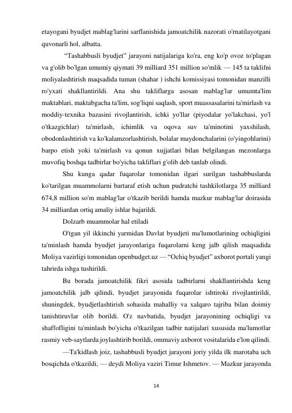 14 
 
etayogani byudjet mablag'larini sarflanishida jamoatchilik nazorati o'rnatilayotgani 
quvonarli hol, albatta. 
 “Tashabbusli byudjet” jarayoni natijalariga ko'ra, eng ko'p ovoz to'plagan 
va g'olib bo'lgan umumiy qiymati 39 milliard 351 million so'mlik — 145 ta taklifni 
moliyalashtirish maqsadida tuman (shahar ) ishchi komissiyasi tomonidan manzilli 
ro'yxati shakllantirildi. Ana shu takliflarga asosan mablag'lar umumta'lim 
maktablari, maktabgacha ta'lim, sog'liqni saqlash, sport muassasalarini ta'mirlash va 
moddiy-texnika bazasini rivojlantirish, ichki yo'llar (piyodalar yo'lakchasi, yo'l 
o'tkazgichlar) ta'mirlash, ichimlik va oqova suv ta'minotini yaxshilash, 
obodonlashtirish va ko'kalamzorlashtirish, bolalar maydonchalarini (o'yingohlarini) 
barpo etish yoki ta'mirlash va qonun xujjatlari bilan belgilangan mezonlarga 
muvofiq boshqa tadbirlar bo'yicha takliflari g'olib deb tanlab olindi. 
Shu kunga qadar fuqarolar tomonidan ilgari surilgan tashabbuslarda 
ko'tarilgan muammolarni bartaraf etish uchun pudratchi tashkilotlarga 35 milliard 
674,8 million so'm mablag'lar o'tkazib berildi hamda mazkur mablag'lar doirasida 
34 milliardan ortiq amaliy ishlar bajarildi. 
Dolzarb muammolar hal etiladi 
O'tgan yil ikkinchi yarmidan Davlat byudjeti ma'lumotlarining ochiqligini 
ta'minlash hamda byudjet jarayonlariga fuqarolarni keng jalb qilish maqsadida 
Moliya vazirligi tomonidan openbudget.uz — “Ochiq byudjet” axborot portali yangi 
tahrirda ishga tushirildi. 
Bu borada jamoatchilik fikri asosida tadbirlarni shakllantirishda keng 
jamoatchilik jalb qilindi, byudjet jarayonida fuqarolar ishtiroki rivojlantirildi, 
shuningdek, byudjetlashtirish sohasida mahalliy va xalqaro tajriba bilan doimiy 
tanishtiruvlar olib borildi. O'z navbatida, byudjet jarayonining ochiqligi va 
shaffofligini ta'minlash bo'yicha o'tkazilgan tadbir natijalari xususida ma'lumotlar 
rasmiy veb-saytlarda joylashtirib borildi, ommaviy axborot vositalarida e'lon qilindi. 
—Ta'kidlash joiz, tashabbusli byudjet jarayoni joriy yilda ilk marotaba uch 
bosqichda o'tkazildi, — deydi Moliya vaziri Timur Ishmetov. — Mazkur jarayonda 
