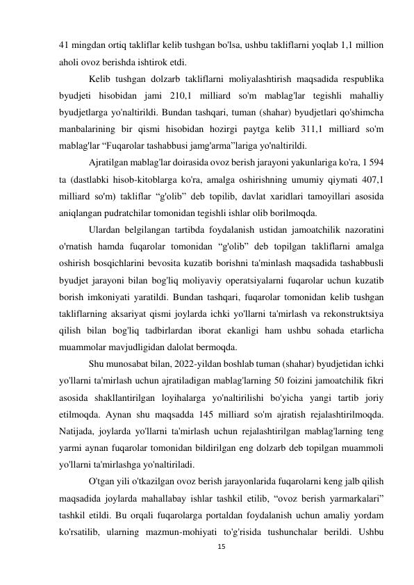 15 
 
41 mingdan ortiq takliflar kelib tushgan bo'lsa, ushbu takliflarni yoqlab 1,1 million 
aholi ovoz berishda ishtirok etdi. 
Kelib tushgan dolzarb takliflarni moliyalashtirish maqsadida respublika 
byudjeti hisobidan jami 210,1 milliard so'm mablag'lar tegishli mahalliy 
byudjetlarga yo'naltirildi. Bundan tashqari, tuman (shahar) byudjetlari qo'shimcha 
manbalarining bir qismi hisobidan hozirgi paytga kelib 311,1 milliard so'm 
mablag'lar “Fuqarolar tashabbusi jamg'arma”lariga yo'naltirildi. 
Ajratilgan mablag'lar doirasida ovoz berish jarayoni yakunlariga ko'ra, 1 594 
ta (dastlabki hisob-kitoblarga ko'ra, amalga oshirishning umumiy qiymati 407,1 
milliard so'm) takliflar “g'olib” deb topilib, davlat xaridlari tamoyillari asosida 
aniqlangan pudratchilar tomonidan tegishli ishlar olib borilmoqda. 
Ulardan belgilangan tartibda foydalanish ustidan jamoatchilik nazoratini 
o'rnatish hamda fuqarolar tomonidan “g'olib” deb topilgan takliflarni amalga 
oshirish bosqichlarini bevosita kuzatib borishni ta'minlash maqsadida tashabbusli 
byudjet jarayoni bilan bog'liq moliyaviy operatsiyalarni fuqarolar uchun kuzatib 
borish imkoniyati yaratildi. Bundan tashqari, fuqarolar tomonidan kelib tushgan 
takliflarning aksariyat qismi joylarda ichki yo'llarni ta'mirlash va rekonstruktsiya 
qilish bilan bog'liq tadbirlardan iborat ekanligi ham ushbu sohada etarlicha 
muammolar mavjudligidan dalolat bermoqda. 
Shu munosabat bilan, 2022-yildan boshlab tuman (shahar) byudjetidan ichki 
yo'llarni ta'mirlash uchun ajratiladigan mablag'larning 50 foizini jamoatchilik fikri 
asosida shakllantirilgan loyihalarga yo'naltirilishi bo'yicha yangi tartib joriy 
etilmoqda. Aynan shu maqsadda 145 milliard so'm ajratish rejalashtirilmoqda. 
Natijada, joylarda yo'llarni ta'mirlash uchun rejalashtirilgan mablag'larning teng 
yarmi aynan fuqarolar tomonidan bildirilgan eng dolzarb deb topilgan muammoli 
yo'llarni ta'mirlashga yo'naltiriladi. 
O'tgan yili o'tkazilgan ovoz berish jarayonlarida fuqarolarni keng jalb qilish 
maqsadida joylarda mahallabay ishlar tashkil etilib, “ovoz berish yarmarkalari” 
tashkil etildi. Bu orqali fuqarolarga portaldan foydalanish uchun amaliy yordam 
ko'rsatilib, ularning mazmun-mohiyati to'g'risida tushunchalar berildi. Ushbu 
