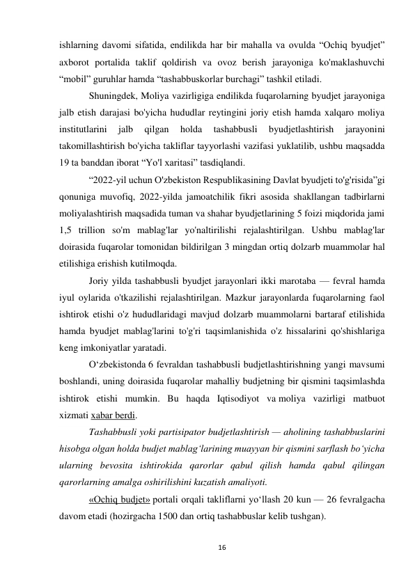 16 
 
ishlarning davomi sifatida, endilikda har bir mahalla va ovulda “Ochiq byudjet” 
axborot portalida taklif qoldirish va ovoz berish jarayoniga ko'maklashuvchi 
“mobil” guruhlar hamda “tashabbuskorlar burchagi” tashkil etiladi. 
Shuningdek, Moliya vazirligiga endilikda fuqarolarning byudjet jarayoniga 
jalb etish darajasi bo'yicha hududlar reytingini joriy etish hamda xalqaro moliya 
institutlarini 
jalb 
qilgan 
holda 
tashabbusli 
byudjetlashtirish 
jarayonini 
takomillashtirish bo'yicha takliflar tayyorlashi vazifasi yuklatilib, ushbu maqsadda 
19 ta banddan iborat “Yo'l xaritasi” tasdiqlandi. 
“2022-yil uchun O'zbekiston Respublikasining Davlat byudjeti to'g'risida”gi 
qonuniga muvofiq, 2022-yilda jamoatchilik fikri asosida shakllangan tadbirlarni 
moliyalashtirish maqsadida tuman va shahar byudjetlarining 5 foizi miqdorida jami 
1,5 trillion so'm mablag'lar yo'naltirilishi rejalashtirilgan. Ushbu mablag'lar 
doirasida fuqarolar tomonidan bildirilgan 3 mingdan ortiq dolzarb muammolar hal 
etilishiga erishish kutilmoqda. 
Joriy yilda tashabbusli byudjet jarayonlari ikki marotaba — fevral hamda 
iyul oylarida o'tkazilishi rejalashtirilgan. Mazkur jarayonlarda fuqarolarning faol 
ishtirok etishi o'z hududlaridagi mavjud dolzarb muammolarni bartaraf etilishida 
hamda byudjet mablag'larini to'g'ri taqsimlanishida o'z hissalarini qo'shishlariga 
keng imkoniyatlar yaratadi. 
O‘zbekistonda 6 fevraldan tashabbusli budjetlashtirishning yangi mavsumi 
boshlandi, uning doirasida fuqarolar mahalliy budjetning bir qismini taqsimlashda 
ishtirok etishi mumkin. Bu haqda Iqtisodiyot va moliya vazirligi matbuot 
xizmati xabar berdi. 
Tashabbusli yoki partisipator budjetlashtirish — aholining tashabbuslarini 
hisobga olgan holda budjet mablag‘larining muayyan bir qismini sarflash bo‘yicha 
ularning bevosita ishtirokida qarorlar qabul qilish hamda qabul qilingan 
qarorlarning amalga oshirilishini kuzatish amaliyoti. 
«Ochiq budjet» portali orqali takliflarni yo‘llash 20 kun — 26 fevralgacha 
davom etadi (hozirgacha 1500 dan ortiq tashabbuslar kelib tushgan). 
