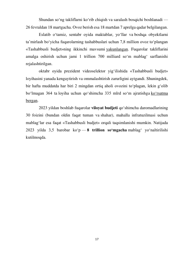 17 
 
Shundan so‘ng takliflarni ko‘rib chiqish va saralash bosqichi boshlanadi — 
26 fevraldan 18 martgacha. Ovoz berish esa 18 martdan 7 aprelga qadar belgilangan. 
Eslatib o‘tamiz, sentabr oyida maktablar, yo‘llar va boshqa obyektlarni 
ta’mirlash bo‘yicha fuqarolarning tashabbuslari uchun 7,8 million ovoz to‘plangan 
«Tashabbusli budjet»ning ikkinchi mavsumi yakunlangan. Fuqarolar takliflarini 
amalga oshirish uchun jami 1 trillion 700 milliard so‘m mablag‘ sarflanishi 
rejalashtirilgan. 
oktabr oyida prezident videoselektor yig‘ilishida «Tashabbusli budjet» 
loyihasini yanada kengaytirish va ommalashtirish zarurligini aytgandi. Shuningdek, 
bir hafta muddatda har biri 2 mingdan ortiq aholi ovozini to‘plagan, lekin g‘olib 
bo‘lmagan 364 ta loyiha uchun qo‘shimcha 335 mlrd so‘m ajratishga ko‘rsatma 
bergan. 
2023 yildan boshlab fuqarolar viloyat budjeti qo‘shimcha daromadlarining 
30 foizini (bundan oldin faqat tuman va shahar), mahalla infratuzilmasi uchun 
mablag‘lar esa faqat «Tashabbusli budjet» orqali taqsimlanishi mumkin. Natijada 
2023 yilda 3,5 barobar ko‘p — 8 trillion so‘mgacha mablag‘ yo‘naltirilishi 
kutilmoqda. 
 
 
 
 
