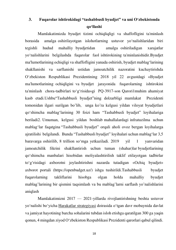 18 
 
3. 
Fuqarolar ishtirokidagi “tashabbusli byudjet” va uni O‘zbekistonda 
qo‘llashi 
Mamlakatimizda   byudjet   tizimi   ochiqliqligi   va   shaffofligini   ta'minlash   
borasida   amalga oshirilayotgan  islohotlarning  ustuvor  yo‘nalishlaridan  biri  
tegishli  hudud  mahalliy byudjetidan    amalga oshiriladigan  xarajatlar  
yo‘nalishlarini  belgilashda  fuqarolar  faol ishtirokining ta'minlanishidir.Byudjet 
ma'lumotlarining ochiqligi va shaffofligini yanada oshirish, byudjet mablag‘larining 
shakllanishi   va   sarflanishi   ustidan   jamoatchilik   nazoratini   kuchaytirishda  
O‘zbekiston Respublikasi Prezidentining 2018 yil 22 avgustdagi «Byudjet 
ma'lumotlarining ochiqligini va byudjet  jarayonida  fuqarolarning  ishtirokini  
ta'minlash  chora-tadbirlari to‘g‘risida»gi  PQ-3917-son Qarori1muhim ahamiyat 
kasb etadi.Ushbu“Tashabbusli byudjet”ning dolzarbligi mamlakat  Prezidenti 
tomonidan ilgari surilgan bo’lib,  unga ko’ra kelgusi yildan viloyat byudjetlari 
qo‘shimcha mablag‘larining 30 foizi ham “Tashabbusli byudjet” loyihalariga 
beriladi2. Umuman,  kelgusi  yildan  boshlab mahallalardagi infratuzilma  uchun  
mablag‘lar  faqatgina “Tashabbusli  byudjet”  orqali  aholi  ovoz  bergan  loyihalarga  
ajratilishi  belgilandi.  Bunda “Tashabbusli byudjet” loyihalari uchun mablag‘lar 3,5 
baravarga oshirilib, 8 trillion so‘mga yetkaziladi. 2019    yil    1    yanvaridan    
jamoatchilik    fikrini    shakllantirish    uchun    tuman    (shahar)lar byudjetlarining 
qo‘shimcha manbalari hisobidan moliyalashtirilish taklif etilayotgan tadbirlar 
to‘g‘risidagi  axborotni  joylashtirishni  nazarda  tutadigan  «Ochiq  byudjet»  
axborot portali (https://openbudget.uz/) ishga tushirildi.Tashabbusli    byudjet    
fuqarolarning    takliflarini    hisobga    olgan    holda    mahalliy    byudjet 
mablagʼlarining bir qismini taqsimlash va bu mablagʼlarni sarflash yoʼnalishlarini  
aniqlash 
Mamlakatimizni 2017 — 2021-yillarda rivojlantirishning beshta ustuvor 
yo‘nalishi bo‘yicha Harakatlar strategiyasi doirasida o‘tgan davr mobaynida davlat 
va jamiyat hayotining barcha sohalarini tubdan isloh etishga qaratilgan 300 ga yaqin 
qonun, 4 mingdan ziyod O‘zbekiston Respublikasi Prezidenti qarorlari qabul qilindi. 
