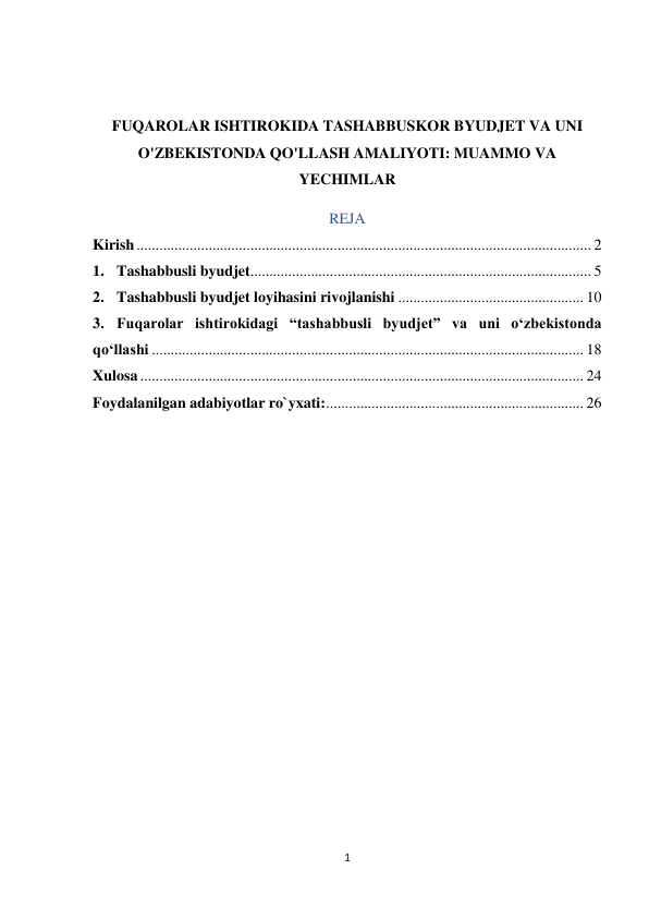 1 
 
 
 
FUQAROLAR ISHTIROKIDA TASHABBUSKOR BYUDJET VA UNI 
O'ZBEKISTONDA QO'LLASH AMALIYOTI: MUAMMO VA 
YECHIMLAR 
REJA 
Kirish ........................................................................................................................ 2 
1. Tashabbusli byudjet .......................................................................................... 5 
2. Tashabbusli byudjet loyihasini rivojlanishi ................................................. 10 
3. Fuqarolar ishtirokidagi “tashabbusli byudjet” va uni o‘zbekistonda 
qo‘llashi .................................................................................................................. 18 
Xulosa ..................................................................................................................... 24 
Foydalanilgan adabiyotlar ro`yxati: .................................................................... 26 
 
 
 
