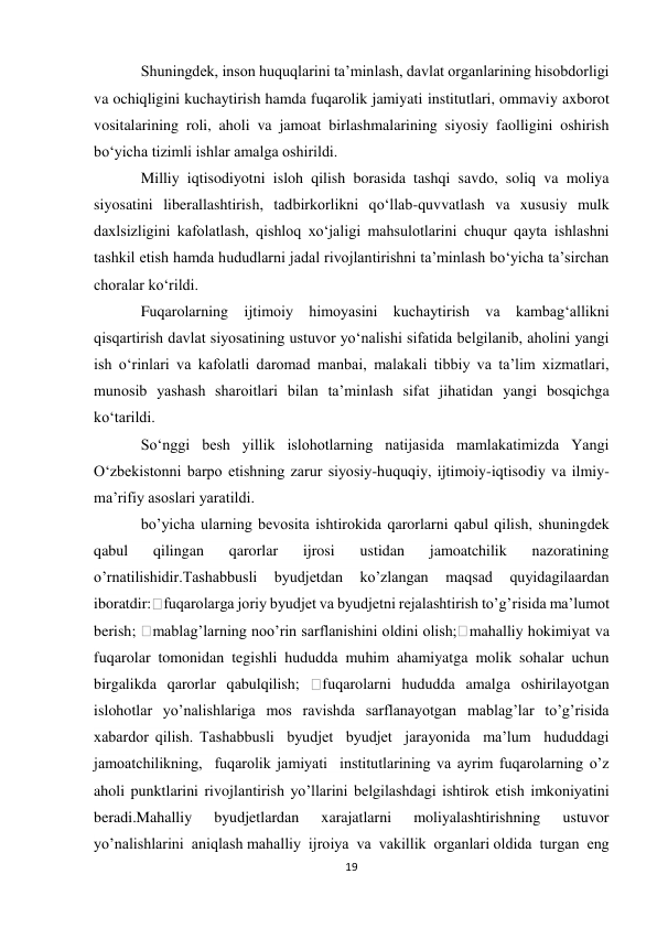 19 
 
Shuningdek, inson huquqlarini ta’minlash, davlat organlarining hisobdorligi 
va ochiqligini kuchaytirish hamda fuqarolik jamiyati institutlari, ommaviy axborot 
vositalarining roli, aholi va jamoat birlashmalarining siyosiy faolligini oshirish 
bo‘yicha tizimli ishlar amalga oshirildi. 
Milliy iqtisodiyotni isloh qilish borasida tashqi savdo, soliq va moliya 
siyosatini liberallashtirish, tadbirkorlikni qo‘llab-quvvatlash va xususiy mulk 
daxlsizligini kafolatlash, qishloq xo‘jaligi mahsulotlarini chuqur qayta ishlashni 
tashkil etish hamda hududlarni jadal rivojlantirishni ta’minlash bo‘yicha ta’sirchan 
choralar ko‘rildi. 
Fuqarolarning ijtimoiy himoyasini kuchaytirish va kambag‘allikni 
qisqartirish davlat siyosatining ustuvor yo‘nalishi sifatida belgilanib, aholini yangi 
ish o‘rinlari va kafolatli daromad manbai, malakali tibbiy va ta’lim xizmatlari, 
munosib yashash sharoitlari bilan ta’minlash sifat jihatidan yangi bosqichga 
ko‘tarildi. 
So‘nggi besh yillik islohotlarning natijasida mamlakatimizda Yangi 
O‘zbekistonni barpo etishning zarur siyosiy-huquqiy, ijtimoiy-iqtisodiy va ilmiy-
ma’rifiy asoslari yaratildi. 
boʼyicha ularning bevosita ishtirokida qarorlarni qabul qilish, shuningdek 
qabul 
qilingan 
qarorlar 
ijrosi 
ustidan 
jamoatchilik 
nazoratining 
oʼrnatilishidir.Tashabbusli 
byudjetdan 
koʼzlangan 
maqsad 
quyidagilaardan 
iboratdir: fuqarolarga joriy byudjet va byudjetni rejalashtirish toʼgʼrisida maʼlumot 
berish; 
mablagʼlarning nooʼrin sarflanishini oldini olish;
mahalliy hokimiyat va 
fuqarolar tomonidan tegishli hududda muhim ahamiyatga molik sohalar uchun 
birgalikda qarorlar qabulqilish; 
fuqarolarni hududda amalga oshirilayotgan 
islohotlar yoʼnalishlariga mos ravishda sarflanayotgan mablagʼlar toʼgʼrisida 
xabardor qilish. Tashabbusli  byudjet  byudjet  jarayonida  maʼlum  hududdagi  
jamoatchilikning,  fuqarolik jamiyati  institutlarining va ayrim fuqarolarning oʼz 
aholi punktlarini rivojlantirish yoʼllarini belgilashdagi ishtirok etish imkoniyatini 
beradi.Mahalliy  byudjetlardan  xarajatlarni  moliyalashtirishning  ustuvor  
yoʼnalishlarini  aniqlash mahalliy  ijroiya  va  vakillik  organlari oldida  turgan  eng  
