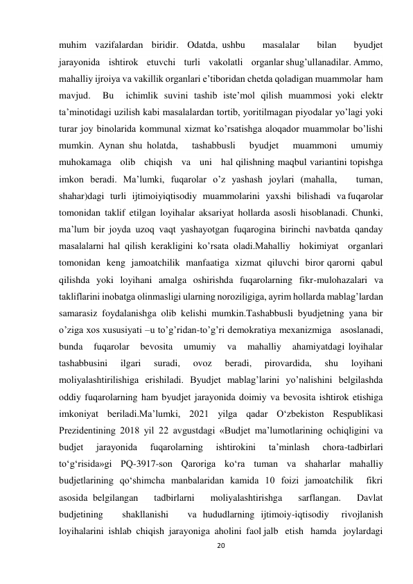 20 
 
muhim  vazifalardan  biridir.  Odatda, ushbu    masalalar    bilan    byudjet    
jarayonida    ishtirok    etuvchi    turli    vakolatli    organlar shugʼullanadilar. Аmmo, 
mahalliy ijroiya va vakillik organlari eʼtiboridan chetda qoladigan muammolar  ham  
mavjud.  Bu  ichimlik suvini tashib isteʼmol qilish muammosi yoki elektr 
taʼminotidagi uzilish kabi masalalardan tortib, yoritilmagan piyodalar yoʼlagi yoki 
turar joy binolarida kommunal xizmat koʼrsatishga aloqador muammolar boʼlishi 
mumkin. Аynan shu holatda,   tashabbusli   byudjet   muammoni   umumiy   
muhokamaga   olib   chiqish   va   uni   hal qilishning maqbul variantini topishga 
imkon beradi. Maʼlumki, fuqarolar oʼz yashash joylari (mahalla,   tuman,   
shahar)dagi   turli   ijtimoiyiqtisodiy   muammolarini   yaxshi   bilishadi   va fuqarolar  
tomonidan  taklif  etilgan  loyihalar  aksariyat  hollarda  asosli  hisoblanadi.  Chunki, 
maʼlum bir joyda uzoq vaqt yashayotgan fuqarogina birinchi navbatda qanday 
masalalarni hal qilish kerakligini koʼrsata oladi.Mahalliy  hokimiyat  organlari  
tomonidan  keng  jamoatchilik  manfaatiga  xizmat  qiluvchi  biror qarorni  qabul  
qilishda  yoki  loyihani  amalga  oshirishda  fuqarolarning  fikr-mulohazalari  va 
takliflarini inobatga olinmasligi ularning noroziligiga, ayrim hollarda mablagʼlardan 
samarasiz foydalanishga olib kelishi mumkin.Tashabbusli byudjetning yana bir 
oʼziga xos xususiyati –u toʼgʼridan-toʼgʼri demokratiya mexanizmiga   asoslanadi,   
bunda   fuqarolar   bevosita   umumiy   va   mahalliy   ahamiyatdagi loyihalar 
tashabbusini 
ilgari 
suradi, 
ovoz 
beradi, 
pirovardida, 
shu 
loyihani 
moliyalashtirilishiga  erishiladi.  Byudjet  mablagʼlarini  yoʼnalishini  belgilashda  
oddiy fuqarolarning ham byudjet jarayonida doimiy va bevosita ishtirok etishiga 
imkoniyat beriladi.Ma’lumki, 2021 yilga qadar O‘zbekiston Respublikasi 
Prezidentining 2018 yil 22 avgustdagi «Budjet ma’lumotlarining ochiqligini va 
budjet 
jarayonida 
fuqarolarning 
ishtirokini 
ta’minlash 
chora-tadbirlari  
to‘g‘risida»gi  PQ-3917-son  Qaroriga  ko‘ra  tuman  va  shaharlar  mahalliy 
budjetlarining  qo‘shimcha  manbalaridan  kamida  10  foizi  jamoatchilik    fikri    
asosida belgilangan   tadbirlarni   moliyalashtirishga   sarflangan.   Davlat   
budjetining   shakllanishi   va hududlarning ijtimoiy-iqtisodiy  rivojlanish  
loyihalarini  ishlab  chiqish  jarayoniga  aholini  faol jalb   etish   hamda   joylardagi   
