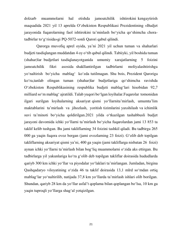 21 
 
dolzarb   muammolarni   hal   etishda   jamoatchilik   ishtirokini kengaytirish 
maqsadida 2021 yil 13 aprelda O‘zbekiston Respublikasi Prezidentining «Budjet 
jarayonida  fuqarolarning  faol  ishtirokini  ta’minlash  bo‘yicha  qo‘shimcha  chora-
tadbirlar to‘g‘risida»gi PQ-5072-sonli Qarori qabul qilindi. 
Qarorga muvofiq aprel oyida, ya’ni 2021 yil uchun tuman va shaharlari 
budjeti tasdiqlangan muddatdan 4 oy o‘tib qabul qilindi. Tabiiyki, yil boshida tuman 
(shahar)lar budjetlari tasdiqlanayotganida  umumiy  xarajatlarning  5  foizini  
jamoatchilik  fikri  asosida shakllantirilgan  tadbirlarni  moliyalashtirishga  
yo‘naltirish  bo‘yicha  mablag‘  ko‘zda tutilmagan. Shu bois, Prezident Qaroriga 
ko‘ra,tanlab olingan tuman (shahar)lar budjetlariga qo‘shimcha ravishda 
O‘zbekiston Respublikasining respublika budjeti mablag‘lari hisobidan 92,7 
milliard so‘m mablag‘ ajratildi. Talab yuqori bo‘lgan loyihalar.Fuqarolar  tomonidan  
ilgari  surilgan  loyihalarning  aksariyat qismi  yo‘llarnita’mirlash,  umumta’lim  
maktablarini  ta’mirlash  va  jihozlash,  yoritish tizimlarini yaxshilash va ichimlik 
suvi ta’minoti bo‘yicha qoldirilgan.2021 yilda o‘tkazilgan tashabbusli budjet 
jarayoni davomida ichki yo‘llarni taʼmirlash bo‘yicha fuqarolardan jami 13 853 ta 
taklif kelib tushgan. Bu jami takliflarning 34 foizini tashkil qiladi. Bu tadbirga 265 
000 ga yaqin fuqora ovoz bergan (jami ovozlarning 23 foizi). G‘olib deb topilgan 
takliflarning aksariyat qismi yaʼni, 400 ga yaqin (jami takliflarga nisbatan 26  foizi) 
aynan ichki yo‘llarni taʼmirlash bilan bog‘liq muammolarni o‘zida aks ettirgan. Bu 
tadbirlarga yil yakunlariga ko‘ra g‘olib deb topilgan takliflar doirasida hududlarda 
qariyb 300 km ichki yo‘llar va piyodalar yo‘laklari taʼmirlangan. Jumladan, birgina 
Qashqadaryo viloyatining o‘zida 46 ta taklif doirasida 13,1 mlrd so‘mdan ortiq 
mablag‘lar yo‘naltirilib, natijada 37,8 km yo‘llarda taʼmirlash ishlari olib borilgan. 
Shundan, qariyb 28 km da yo‘llar asfalʼt qoplama bilan qoplangan bo‘lsa, 10 km ga 
yaqin tuproqli yo‘llarga shag‘al yotqizilgan. 
