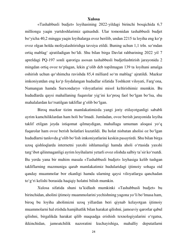 24 
 
Xulosa 
«Tashabbusli budjet» loyihasining 2022-yildagi birinchi bosqichida 6,7 
millionga yaqin yurtdoshlarimiz qatnashdi. Ular tomonidan tashabbusli budjet 
bo‘yicha 40,2 mingga yaqin loyihalarga ovoz berilib, undan 2215 ta loyiha eng ko‘p 
ovoz olgan holda moliyalashtirishga tavsiya etildi. Buning uchun 1,1 trln. so‘mdan 
ortiq mablag‘ ajratiladigan bo‘ldi. Shu bilan birga Davlat rahbarining 2022 yil 7 
apreldagi PQ-197 sonli qaroriga asosan tashabbusli budjetlashtirish jarayonida 2 
mingdan ortiq ovoz to‘plagan, lekin g‘olib deb topilmagan 139 ta loyihani amalga 
oshirish uchun qo‘shimcha ravishda 85,4 milliard so‘m mablag‘ ajratildi. Mazkur 
imkoniyatdan eng ko‘p foydalangan hududlar sifatida Toshkent viloyati, Farg‘ona, 
Namangan hamda Surxondaryo viloyatlarini misol keltirishimiz mumkin. Bu 
hududlarda qaysi mahallaning fuqarolar yig‘ini ko‘proq faol bo‘lgan bo‘lsa, shu 
mahalalardan ko‘rsatilgan takliflar g‘olib bo‘lgan.   
Biroq mazkur tizim mamlakatimizda yangi joriy etilayotganligi sababli 
ayrim kamchiliklardan ham holi bo‘lmadi. Jumladan, ovoz berish jarayonida loyiha 
taklif etilgan joyda istiqomat qilmaydigan, mahallaga umuman aloqasi yo‘q 
fuqarolar ham ovoz berish holatlari kuzatildi. Bu holat nisbatan aholisi oz bo‘lgan 
hududlarni tanlovda g‘olib bo‘lish imkoniyatlarini keskin pasaytirdi. Shu bilan birga 
uzoq qishloqlarda internetni yaxshi ishlamasligi hamda aholi o‘rtasida yaxshi 
targ‘ibot qilinmaganligi ayrim loyihalarni yetarli ovoz olishda salbiy ta’sir ko‘rsatdi. 
Bu yerda yana bir muhim masala «Tashabbusli budjet» loyhasiga kelib tushgan 
takliflarning mazmuniga qarab mamlakatimiz hudularidagi ijtimoiy sohaga oid 
qanday muammolar bor ekanligi hamda ularning qaysi viloyatlarga qanchadan 
to‘g‘ri kelishi borasida haqiqiy holatni bilish mumkin. 
Xulosa sifatida shuni ta’kidlash mumkinki «Tashabbusli budjet» bu 
birinchidan, aholini ijtimoiy muammolarini yechishning yagona yo‘li bo‘lmasa ham, 
biroq bu loyiha aholimizni uzoq yillardan beri qiynab kelayotgan ijtimoiy 
muammolarni hal etishda hamjihatlik bilan harakat qilishni, jamoaviy qarorlar qabul 
qilishni, birgalikda harakat qilib maqsadga erishish texnologiyalarini o‘rgatsa, 
ikkinchidan, 
jamoatchilik 
nazoratini 
kuchayishiga, 
mahalliy 
deputatlarni 
