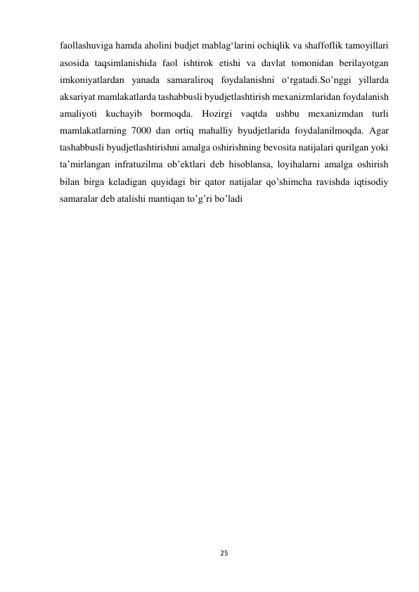 25 
 
faollashuviga hamda aholini budjet mablag‘larini ochiqlik va shaffoflik tamoyillari 
asosida taqsimlanishida faol ishtirok etishi va davlat tomonidan berilayotgan 
imkoniyatlardan yanada samaraliroq foydalanishni o‘rgatadi.Soʼnggi yillarda 
aksariyat mamlakatlarda tashabbusli byudjetlashtirish mexanizmlaridan foydalanish 
amaliyoti kuchayib bormoqda. Hozirgi vaqtda ushbu mexanizmdan turli 
mamlakatlarning 7000 dan ortiq mahalliy byudjetlarida foydalanilmoqda. Agar 
tashabbusli byudjetlashtirishni amalga oshirishning bevosita natijalari qurilgan yoki 
taʼmirlangan infratuzilma obʼektlari deb hisoblansa, loyihalarni amalga oshirish 
bilan birga keladigan quyidagi bir qator natijalar qoʼshimcha ravishda iqtisodiy 
samaralar deb atalishi mantiqan toʼgʼri boʼladi 
 
 
