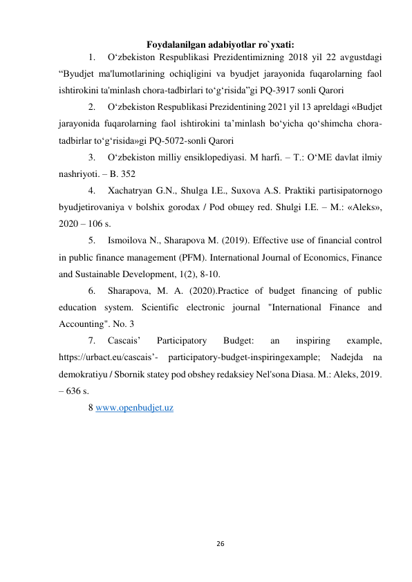 26 
 
Foydalanilgan adabiyotlar ro`yxati: 
1. 
O‘zbekiston Respublikasi Prezidentimizning 2018 yil 22 avgustdagi 
“Byudjet ma'lumotlarining ochiqligini va byudjet jarayonida fuqarolarning faol 
ishtirokini ta'minlash chora-tadbirlari to‘g‘risida”gi PQ-3917 sonli Qarori 
2. 
O‘zbekiston Respublikasi Prezidentining 2021 yil 13 apreldagi «Budjet 
jarayonida fuqarolarning faol ishtirokini ta’minlash bo‘yicha qo‘shimcha chora-
tadbirlar to‘g‘risida»gi PQ-5072-sonli Qarori 
3. 
O‘zbekiston milliy ensiklopediyasi. M harfi. – T.: O‘ME davlat ilmiy 
nashriyoti. – B. 352 
4. 
Xachatryan G.N., Shulga I.E., Suxova A.S. Praktiki partisipatornogo 
byudjetirovaniya v bolshix gorodax / Pod obщey red. Shulgi I.E. – M.: «Aleks», 
2020 – 106 s. 
5. 
Ismoilova N., Sharapova M. (2019). Effective use of financial control 
in public finance management (PFM). International Journal of Economics, Finance 
and Sustainable Development, 1(2), 8-10. 
6. 
Sharapova, M. A. (2020).Practice of budget financing of public 
education system. Scientific electronic journal "International Finance and 
Accounting". No. 3 
7. 
Cascais’ 
Participatory 
Budget: 
an 
inspiring 
example, 
https://urbact.eu/cascais’- 
participatory-budget-inspiringexample; Nadejda na 
demokratiyu / Sbornik statey pod obshey redaksiey Nel'sona Diasa. M.: Aleks, 2019. 
– 636 s. 
8 www.openbudjet.uz 
 
