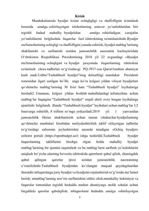 2 
 
Kirish 
Mamlakatimizda   byudjet   tizimi   ochiqliqligi   va   shaffofligini   ta'minlash   
borasida   amalga oshirilayotgan  islohotlarning  ustuvor  yo‘nalishlaridan  biri  
tegishli  hudud  mahalliy byudjetidan    amalga oshiriladigan  xarajatlar  
yo‘nalishlarini  belgilashda  fuqarolar  faol ishtirokining ta'minlanishidir.Byudjet 
ma'lumotlarining ochiqligi va shaffofligini yanada oshirish, byudjet mablag‘larining 
shakllanishi   va   sarflanishi   ustidan   jamoatchilik   nazoratini   kuchaytirishda  
O‘zbekiston Respublikasi Prezidentining 2018 yil 22 avgustdagi «Byudjet 
ma'lumotlarining ochiqligini va byudjet  jarayonida  fuqarolarning  ishtirokini  
ta'minlash  chora-tadbirlari to‘g‘risida»gi  PQ-3917-son Qarori1muhim ahamiyat 
kasb etadi.Ushbu“Tashabbusli byudjet”ning dolzarbligi mamlakat  Prezidenti 
tomonidan ilgari surilgan bo’lib,  unga ko’ra kelgusi yildan viloyat byudjetlari 
qo‘shimcha mablag‘larining 30 foizi ham “Tashabbusli byudjet” loyihalariga 
beriladi2. Umuman,  kelgusi  yildan  boshlab mahallalardagi infratuzilma  uchun  
mablag‘lar  faqatgina “Tashabbusli  byudjet”  orqali  aholi  ovoz  bergan  loyihalarga  
ajratilishi  belgilandi.  Bunda “Tashabbusli byudjet” loyihalari uchun mablag‘lar 3,5 
baravarga oshirilib, 8 trillion so‘mga yetkaziladi.2019    yil    1    yanvaridan    
jamoatchilik    fikrini    shakllantirish    uchun    tuman    (shahar)lar byudjetlarining 
qo‘shimcha manbalari hisobidan moliyalashtirilish taklif etilayotgan tadbirlar 
to‘g‘risidagi  axborotni  joylashtirishni  nazarda  tutadigan  «Ochiq  byudjet»  
axborot portali (https://openbudget.uz/) ishga tushirildi.Tashabbusli    byudjet    
fuqarolarning    takliflarini    hisobga    olgan    holda    mahalliy    byudjet 
mablagʼlarining bir qismini taqsimlash va bu mablagʼlarni sarflash yoʼnalishlarini  
aniqlash boʼyicha ularning bevosita ishtirokida qarorlarni qabul qilish, shuningdek 
qabul 
qilingan 
qarorlar 
ijrosi 
ustidan 
jamoatchilik 
nazoratining 
oʼrnatilishidir.Tashabbusli 
byudjetdan 
koʼzlangan 
maqsad 
quyidagilaardan 
iboratdir:fuqarolarga joriy byudjet va byudjetni rejalashtirish toʼgʼrisida maʼlumot 
berish; mablagʼlarning nooʼrin sarflanishini oldini olish;mahalliy hokimiyat va 
fuqarolar tomonidan tegishli hududda muhim ahamiyatga molik sohalar uchun 
birgalikda qarorlar qabulqilish; fuqarolarni hududda amalga oshirilayotgan 
