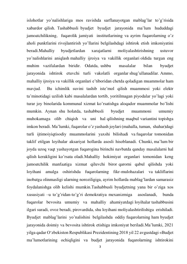 3 
 
islohotlar yoʼnalishlariga mos ravishda sarflanayotgan mablagʼlar toʼgʼrisida 
xabardor qilish. Tashabbusli byudjet  byudjet  jarayonida  maʼlum  hududdagi  
jamoatchilikning,  fuqarolik jamiyati  institutlarining va ayrim fuqarolarning oʼz 
aholi punktlarini rivojlantirish yoʼllarini belgilashdagi ishtirok etish imkoniyatini 
beradi.Mahalliy  byudjetlardan  xarajatlarni  moliyalashtirishning  ustuvor  
yoʼnalishlarini  aniqlash mahalliy  ijroiya  va  vakillik  organlari oldida  turgan  eng  
muhim  vazifalardan  biridir.  Odatda, ushbu    masalalar    bilan    byudjet    
jarayonida    ishtirok    etuvchi    turli    vakolatli    organlar shugʼullanadilar. Аmmo, 
mahalliy ijroiya va vakillik organlari eʼtiboridan chetda qoladigan muammolar ham  
mavjud.  Bu ichimlik suvini tashib isteʼmol qilish muammosi yoki elektr 
taʼminotidagi uzilish kabi masalalardan tortib, yoritilmagan piyodalar yoʼlagi yoki 
turar joy binolarida kommunal xizmat koʼrsatishga aloqador muammolar boʼlishi 
mumkin. Аynan shu holatda, tashabbusli   byudjet   muammoni   umumiy   
muhokamaga   olib   chiqish   va   uni   hal qilishning maqbul variantini topishga 
imkon beradi. Maʼlumki, fuqarolar oʼz yashash joylari (mahalla, tuman,  shahar)dagi   
turli   ijtimoiyiqtisodiy   muammolarini   yaxshi   bilishadi   va fuqarolar  tomonidan  
taklif  etilgan  loyihalar  aksariyat  hollarda  asosli  hisoblanadi.  Chunki, maʼlum bir 
joyda uzoq vaqt yashayotgan fuqarogina birinchi navbatda qanday masalalarni hal 
qilish kerakligini koʼrsata oladi.Mahalliy  hokimiyat  organlari  tomonidan  keng  
jamoatchilik  manfaatiga  xizmat  qiluvchi  biror qarorni  qabul  qilishda  yoki  
loyihani  amalga  oshirishda  fuqarolarning  fikr-mulohazalari  va takliflarini 
inobatga olinmasligi ularning noroziligiga, ayrim hollarda mablagʼlardan samarasiz 
foydalanishga olib kelishi mumkin.Tashabbusli byudjetning yana bir oʼziga xos 
xususiyati –u toʼgʼridan-toʼgʼri demokratiya mexanizmiga   asoslanadi,   bunda   
fuqarolar   bevosita   umumiy   va   mahalliy   ahamiyatdagi loyihalar tashabbusini 
ilgari suradi, ovoz beradi, pirovardida, shu loyihani moliyalashtirilishiga  erishiladi.  
Byudjet  mablagʼlarini  yoʼnalishini  belgilashda  oddiy fuqarolarning ham byudjet 
jarayonida doimiy va bevosita ishtirok etishiga imkoniyat beriladi.Ma’lumki, 2021 
yilga qadar O‘zbekiston Respublikasi Prezidentining 2018 yil 22 avgustdagi «Budjet 
ma’lumotlarining ochiqligini va budjet jarayonida fuqarolarning ishtirokini 
