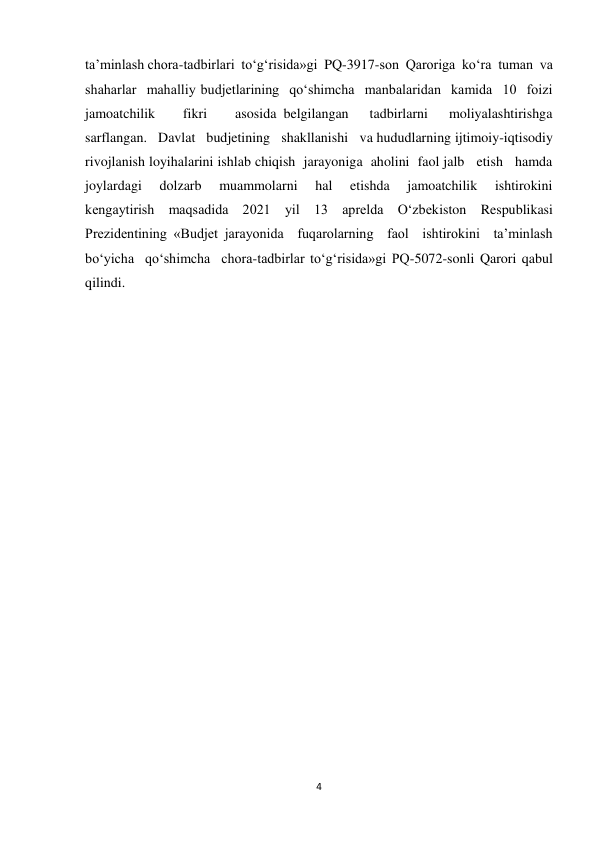 4 
 
ta’minlash chora-tadbirlari  to‘g‘risida»gi  PQ-3917-son  Qaroriga  ko‘ra  tuman  va  
shaharlar  mahalliy budjetlarining  qo‘shimcha  manbalaridan  kamida  10  foizi  
jamoatchilik    fikri    asosida belgilangan   tadbirlarni   moliyalashtirishga   
sarflangan.   Davlat   budjetining   shakllanishi   va hududlarning ijtimoiy-iqtisodiy 
rivojlanish loyihalarini ishlab chiqish  jarayoniga  aholini  faol jalb   etish   hamda   
joylardagi   dolzarb   muammolarni   hal   etishda   jamoatchilik   ishtirokini 
kengaytirish maqsadida 2021 yil 13 aprelda O‘zbekiston Respublikasi 
Prezidentining «Budjet jarayonida  fuqarolarning  faol  ishtirokini  ta’minlash  
bo‘yicha  qo‘shimcha  chora-tadbirlar to‘g‘risida»gi PQ-5072-sonli Qarori qabul 
qilindi. 
 
 
