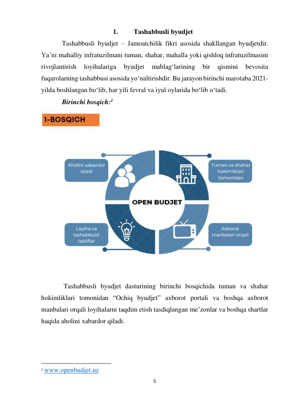 5 
 
1. 
Tashabbusli byudjet 
Tashabbusli byudjet – Jamoatchilik fikri asosida shakllangan byudjetdir. 
Ya’ni mahalliy infratuzilmani tuman, shahar, mahalla yoki qishloq infratuzilmasini 
rivojlantirish 
loyihalariga 
byudjet 
mablag‘larining 
bir 
qismini 
bevosita 
fuqarolarning tashabbusi asosida yo‘naltirishdir. Bu jarayon birinchi marotaba 2021-
yilda boshlangan bo‘lib, har yili fevral va iyul oylarida bo‘lib o‘tadi. 
Birinchi bosqich:1 
 
 Tashabbusli byudjet dasturining birinchi bosqichida tuman va shahar 
hokimliklari tomonidan “Ochiq byudjet” axborot portali va boshqa axborot 
manbalari orqali loyihalarni taqdim etish tasdiqlangan me’zonlar va boshqa shartlar 
haqida aholini xabardor qiladi. 
 
 
                                                           
1 www.openbudjet.uz 
