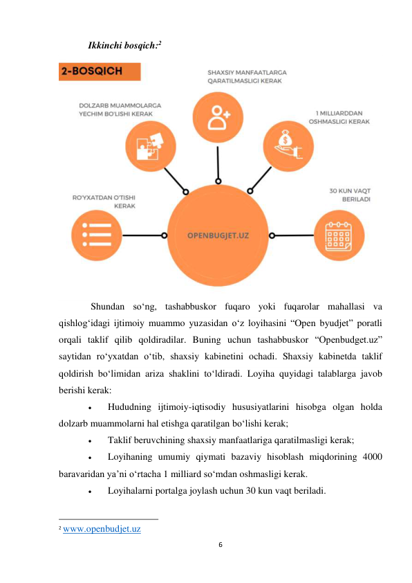 6 
 
Ikkinchi bosqich:2 
 
 Shundan so‘ng, tashabbuskor fuqaro yoki fuqarolar mahallasi va 
qishlog‘idagi ijtimoiy muammo yuzasidan o‘z loyihasini “Open byudjet” poratli 
orqali taklif qilib qoldiradilar. Buning uchun tashabbuskor “Openbudget.uz” 
saytidan ro‘yxatdan o‘tib, shaxsiy kabinetini ochadi. Shaxsiy kabinetda taklif 
qoldirish bo‘limidan ariza shaklini to‘ldiradi. Loyiha quyidagi talablarga javob 
berishi kerak: 
 
Hududning ijtimoiy-iqtisodiy hususiyatlarini hisobga olgan holda 
dolzarb muammolarni hal etishga qaratilgan bo‘lishi kerak; 
 
Taklif beruvchining shaxsiy manfaatlariga qaratilmasligi kerak; 
 
Loyihaning umumiy qiymati bazaviy hisoblash miqdorining 4000 
baravaridan ya’ni o‘rtacha 1 milliard so‘mdan oshmasligi kerak. 
 
Loyihalarni portalga joylash uchun 30 kun vaqt beriladi. 
                                                           
2 www.openbudjet.uz 
