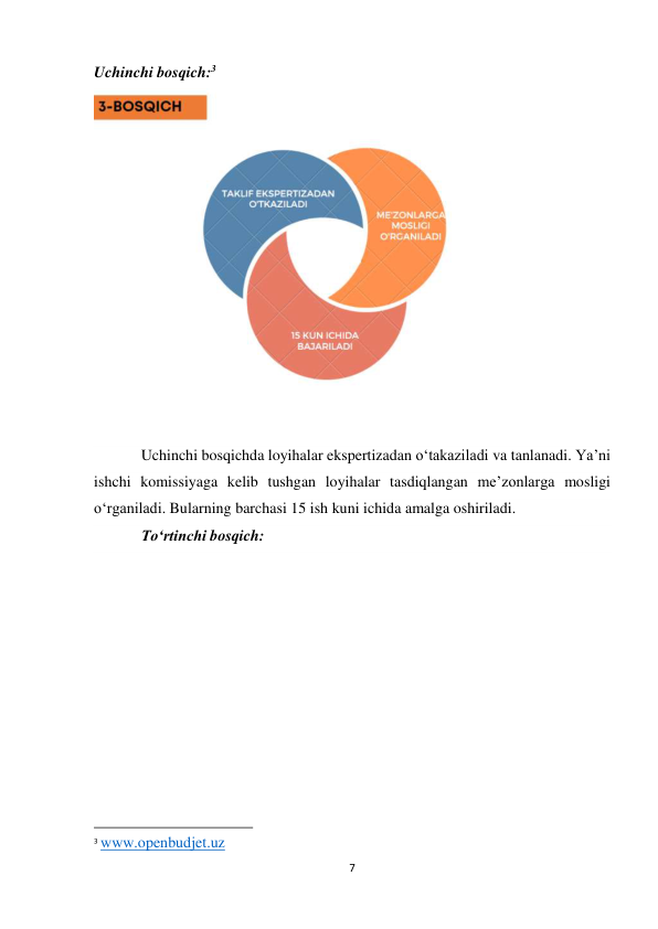7 
 
Uchinchi bosqich:3 
 
  
Uchinchi bosqichda loyihalar ekspertizadan o‘takaziladi va tanlanadi. Ya’ni 
ishchi komissiyaga kelib tushgan loyihalar tasdiqlangan me’zonlarga mosligi 
o‘rganiladi. Bularning barchasi 15 ish kuni ichida amalga oshiriladi. 
To‘rtinchi bosqich: 
                                                           
3 www.openbudjet.uz 
