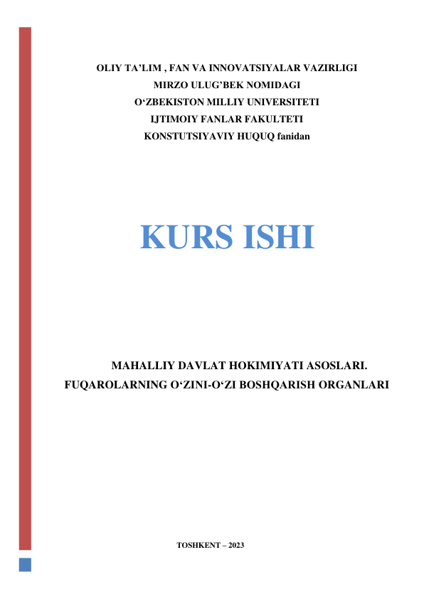  
 
OLIY TA’LIM , FAN VA INNOVATSIYALAR VAZIRLIGI 
MIRZO ULUG’BEK NOMIDAGI  
O‘ZBEKISTON MILLIY UNIVERSITETI 
IJTIMOIY FANLAR FAKULTETI 
KONSTUTSIYAVIY HUQUQ fanidan 
 
 
 
 
KURS ISHI 
 
 
 
 
MAHALLIY DAVLAT HOKIMIYATI ASOSLARI. 
FUQAROLARNING O‘ZINI-O‘ZI BOSHQARISH ORGANLARI 
 
 
 
 
 
 
 
 
TOSHKENT – 2023 
 
