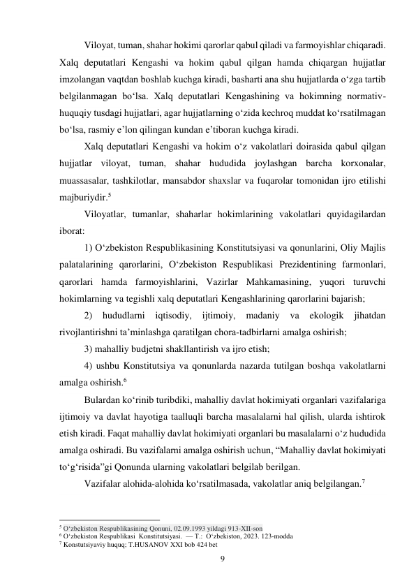 9 
Viloyat, tuman, shahar hokimi qarorlar qabul qiladi va farmoyishlar chiqaradi. 
Xalq deputatlari Kengashi va hokim qabul qilgan hamda chiqargan hujjatlar 
imzolangan vaqtdan boshlab kuchga kiradi, basharti ana shu hujjatlarda o‘zga tartib 
belgilanmagan bo‘lsa. Xalq deputatlari Kengashining va hokimning normativ-
huquqiy tusdagi hujjatlari, agar hujjatlarning o‘zida kechroq muddat ko‘rsatilmagan 
bo‘lsa, rasmiy e’lon qilingan kundan e’tiboran kuchga kiradi. 
 
Xalq deputatlari Kengashi va hokim o‘z vakolatlari doirasida qabul qilgan 
hujjatlar viloyat, tuman, shahar hududida joylashgan barcha korxonalar, 
muassasalar, tashkilotlar, mansabdor shaxslar va fuqarolar tomonidan ijro etilishi 
majburiydir.5 
 
Viloyatlar, tumanlar, shaharlar hokimlarining vakolatlari quyidagilardan 
iborat: 
1) O‘zbekiston Respublikasining Konstitutsiyasi va qonunlarini, Oliy Majlis 
palatalarining qarorlarini, O‘zbekiston Respublikasi Prezidentining farmonlari, 
qarorlari hamda farmoyishlarini, Vazirlar Mahkamasining, yuqori turuvchi 
hokimlarning va tegishli xalq deputatlari Kengashlarining qarorlarini bajarish; 
2) 
hududlarni iqtisodiy, 
ijtimoiy, 
madaniy 
va 
ekologik 
jihatdan 
rivojlantirishni ta’minlashga qaratilgan chora-tadbirlarni amalga oshirish; 
3) mahalliy budjetni shakllantirish va ijro etish; 
4) ushbu Konstitutsiya va qonunlarda nazarda tutilgan boshqa vakolatlarni 
amalga oshirish.6 
Bulardan ko‘rinib turibdiki, mahalliy davlat hokimiyati organlari vazifalariga 
ijtimoiy va davlat hayotiga taalluqli barcha masalalarni hal qilish, ularda ishtirok 
etish kiradi. Faqat mahalliy davlat hokimiyati organlari bu masalalarni o‘z hududida 
amalga oshiradi. Bu vazifalarni amalga oshirish uchun, “Mahalliy davlat hokimiyati 
to‘g‘risida”gi Qonunda ularning vakolatlari belgilab berilgan. 
Vazifalar alohida-alohida ko‘rsatilmasada, vakolatlar aniq belgilangan.7 
                                                 
5 O‘zbekiston Respublikasining Qonuni, 02.09.1993 yildagi 913-XII-son 
6 O‘zbekiston Respublikasi  Konstitutsiyasi.  — T.:  O‘zbekiston, 2023. 123-modda 
7 Konstutsiyaviy huquq; T.HUSANOV XXI bob 424 bet 
