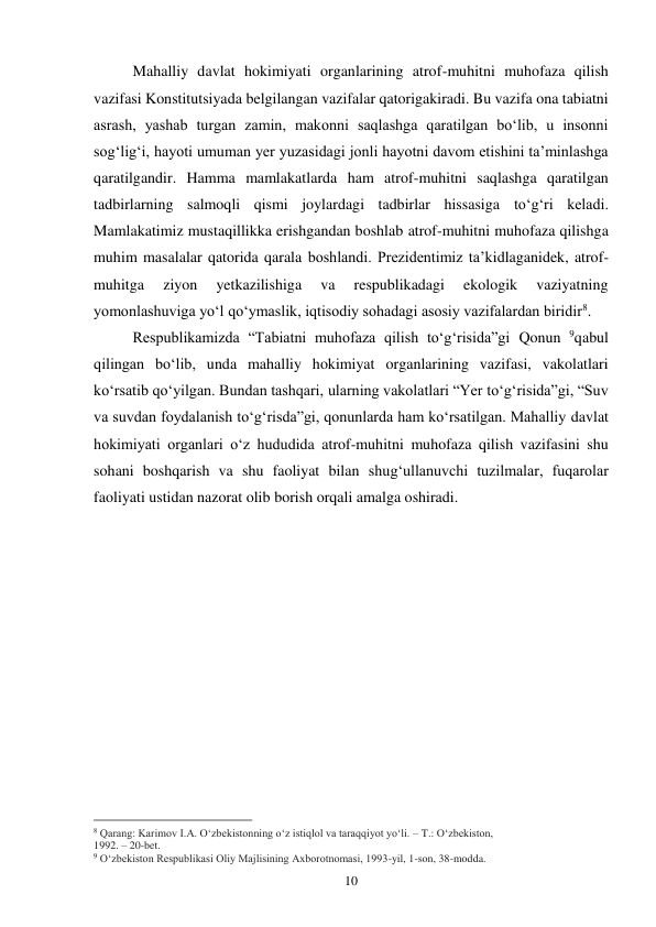 10 
Mahalliy davlat hokimiyati organlarining atrof-muhitni muhofaza qilish 
vazifasi Konstitutsiyada belgilangan vazifalar qatorigakiradi. Bu vazifa ona tabiatni 
asrash, yashab turgan zamin, makonni saqlashga qaratilgan bo‘lib, u insonni 
sog‘lig‘i, hayoti umuman yer yuzasidagi jonli hayotni davom etishini ta’minlashga 
qaratilgandir. Hamma mamlakatlarda ham atrof-muhitni saqlashga qaratilgan 
tadbirlarning salmoqli qismi joylardagi tadbirlar hissasiga to‘g‘ri keladi. 
Mamlakatimiz mustaqillikka erishgandan boshlab atrof-muhitni muhofaza qilishga 
muhim masalalar qatorida qarala boshlandi. Prezidentimiz ta’kidlaganidek, atrof-
muhitga 
ziyon 
yetkazilishiga 
va 
respublikadagi 
ekologik 
vaziyatning 
yomonlashuviga yo‘l qo‘ymaslik, iqtisodiy sohadagi asosiy vazifalardan biridir8. 
Respublikamizda “Tabiatni muhofaza qilish to‘g‘risida”gi Qonun 9qabul 
qilingan bo‘lib, unda mahalliy hokimiyat organlarining vazifasi, vakolatlari 
ko‘rsatib qo‘yilgan. Bundan tashqari, ularning vakolatlari “Yer to‘g‘risida”gi, “Suv 
va suvdan foydalanish to‘g‘risda”gi, qonunlarda ham ko‘rsatilgan. Mahalliy davlat 
hokimiyati organlari o‘z hududida atrof-muhitni muhofaza qilish vazifasini shu 
sohani boshqarish va shu faoliyat bilan shug‘ullanuvchi tuzilmalar, fuqarolar 
faoliyati ustidan nazorat olib borish orqali amalga oshiradi. 
 
 
 
 
 
 
 
 
 
 
 
                                                 
8 Qarang: Karimov I.A. O‘zbekistonning o‘z istiqlol va taraqqiyot yo‘li. – T.: O‘zbekiston, 
1992. – 20-bet. 
9 O‘zbekiston Respublikasi Oliy Majlisining Axborotnomasi, 1993-yil, 1-son, 38-modda. 
